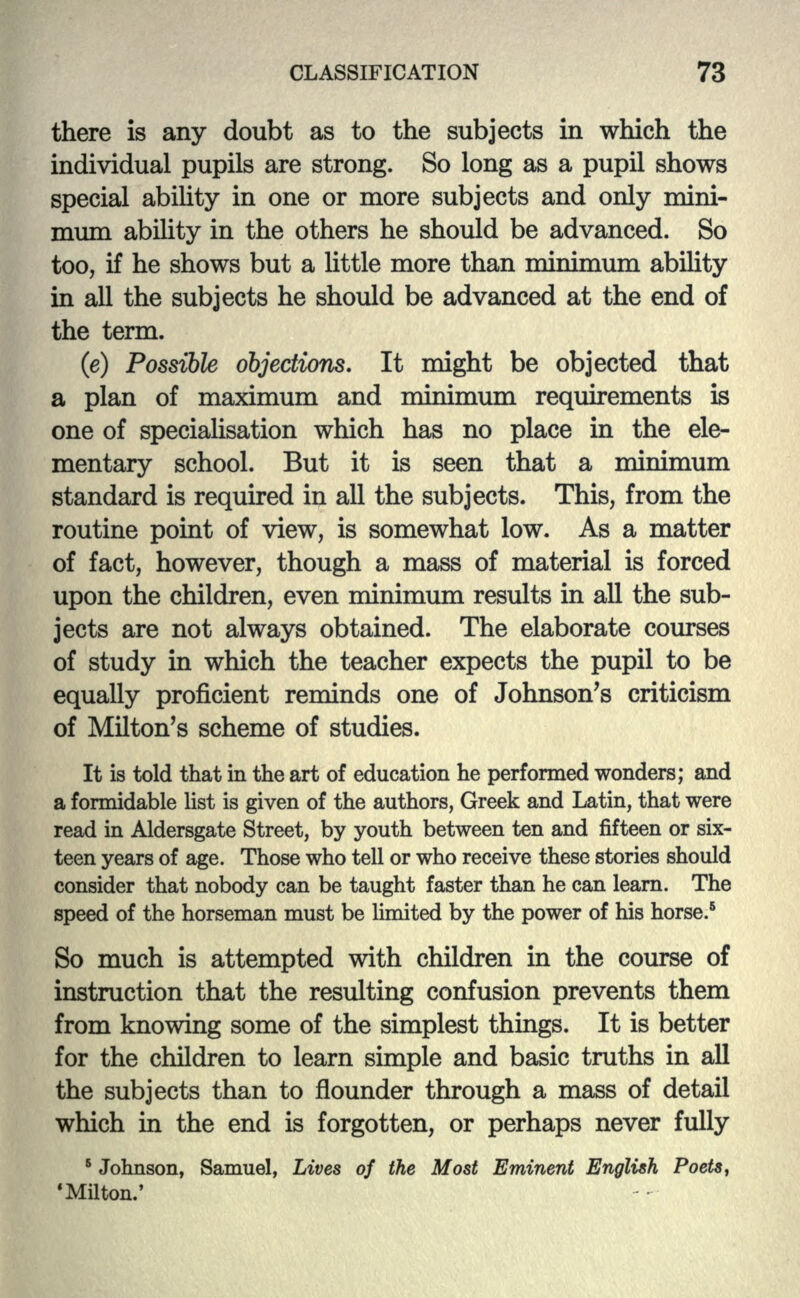 there is any doubt as to the subjects in which the individual pupils are strong. So long as a pupil shows special ability in one or more subjects and only mini- mum ability in the others he should be advanced. So too, if he shows but a little more than minimum ability in all the subjects he should be advanced at the end of the term. (e) Possible objections. It might be objected that a plan of maximum and minimum requirements is one of specialisation which has no place in the ele- mentary school. But it is seen that a minimum standard is required in all the subjects. This, from the routine point of view, is somewhat low. As a matter of fact, however, though a mass of material is forced upon the children, even minimum results in all the sub- jects are not always obtained. The elaborate courses of study in which the teacher expects the pupil to be equally proficient reminds one of Johnson's criticism of Milton's scheme of studies. It is told that in the art of education he performed wonders; and a formidable list is given of the authors, Greek and Latin, that were read in Aldersgate Street, by youth between ten and fifteen or six- teen years of age. Those who tell or who receive these stories should consider that nobody can be taught faster than he can learn. The speed of the horseman must be limited by the power of his horse.5 So much is attempted with children in the course of instruction that the resulting confusion prevents them from knowing some of the simplest things. It is better for the children to learn simple and basic truths in all the subjects than to flounder through a mass of detail which in the end is forgotten, or perhaps never fully 6 Johnson, Samuel, Lives of the Most Eminent English Poets, 'Milton.'