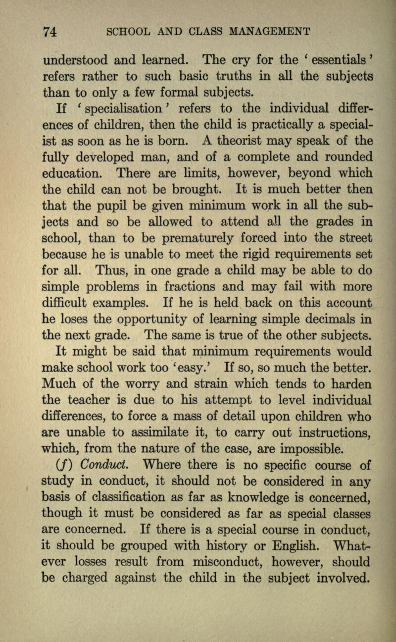 understood and learned. The cry for the ' essentials' refers rather to such basic truths in all the subjects than to only a few formal subjects. If ' specialisation' refers to the individual differ- ences of children, then the child is practically a special- ist as soon as he is born. A theorist may speak of the fully developed man, and of a complete and rounded education. There are limits, however, beyond which the child can not be brought. It is much better then that the pupil be given minimum work in all the sub- jects and so be allowed to attend all the grades in school, than to be prematurely forced into the street because he is unable to meet the rigid requirements set for all. Thus, in one grade a child may be able to do simple problems in fractions and may fail with more difficult examples. If he is held back on this account he loses the opportunity of learning simple decimals in the next grade. The same is true of the other subjects. It might be said that minimum requirements would make school work too 'easy.' If so, so much the better. Much of the worry and strain which tends to harden the teacher is due to his attempt to level individual differences, to force a mass of detail upon children who are unable to assimilate it, to carry out instructions, which, from the nature of the case, are impossible. (/) Conduct. Where there is no specific course of study in conduct, it should not be considered in any basis of classification as far as knowledge is concerned, though it must be considered as far as special classes are concerned. If there is a special course in conduct, it should be grouped with history or English. What- ever losses result from misconduct, however, should be charged against the child in the subject involved.