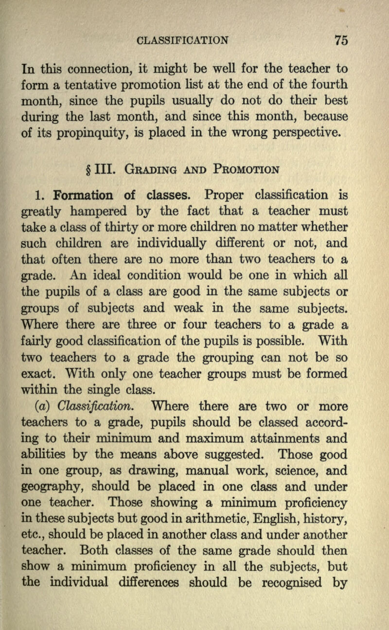 In this connection, it might be well for the teacher to form a tentative promotion list at the end of the fourth month, since the pupils usually do not do their best during the last month, and since this month, because of its propinquity, is placed in the wrong perspective. § III. GRADING AND PROMOTION 1. Formation of classes. Proper classification is greatly hampered by the fact that a teacher must take a class of thirty or more children no matter whether such children are individually different or not, and that often there are no more than two teachers to a grade. An ideal condition would be one in which all the pupils of a class are good in the same subjects or groups of subjects and weak in the same subjects. Where there are three or four teachers to a grade a fairly good classification of the pupils is possible. With two teachers to a grade the grouping can not be so exact. With only one teacher groups must be formed within the single class. (a) Classification. Where there are two or more teachers to a grade, pupils should be classed accord- ing to their minimum and maximum attainments and abilities by the means above suggested. Those good in one group, as drawing, manual work, science, and geography, should be placed in one class and under one teacher. Those showing a minimum proficiency in these subjects but good in arithmetic, English, history, etc., should be placed in another class and under another teacher. Both classes of the same grade should then show a minimum proficiency in all the subjects, but the individual differences should be recognised by