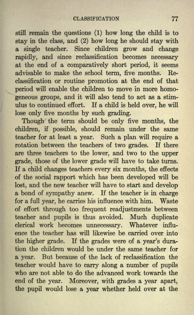 still remain the questions (1) how long the child is to stay in the class, and (2) how long he should stay with a single teacher. Since children grow and change rapidly, and since reclassification becomes necessary at the end of a comparatively short period, it seems advisable to make the school term, five months. Re- classification or routine promotion at the end of that period will enable the children to move in more homo- geneous groups, and it will also tend to act as a stim- ulus to continued effort. If a child is held over, he will lose only five months by such grading. Though the term should be only five months, the children, if possible, should remain under the same teacher for at least a year. Such a plan will require a rotation between the teachers of two grades. If there are three teachers to the lower, and two to the upper grade, those of the lower grade will have to take turns. If a child changes teachers every six months, the effects of the social rapport which has been developed will be lost, and the new teacher will have to start and develop a bond of sympathy anew. If the teacher is in charge for a full year, he carries his influence with him. Waste of effort through too frequent readjustments between teacher and pupils is thus avoided. Much duplicate clerical work becomes unnecessary. Whatever influ- ence the teacher has will likewise be carried over into the higher grade. If the grades were of a year's dura- tion the children would be under the same teacher for a year. But because of the lack of reclassification the teacher would have to carry along a number of pupils who are not able to do the advanced work towards the end of the year. Moreover, with grades a year apart, the pupil would lose a year whether held over at the