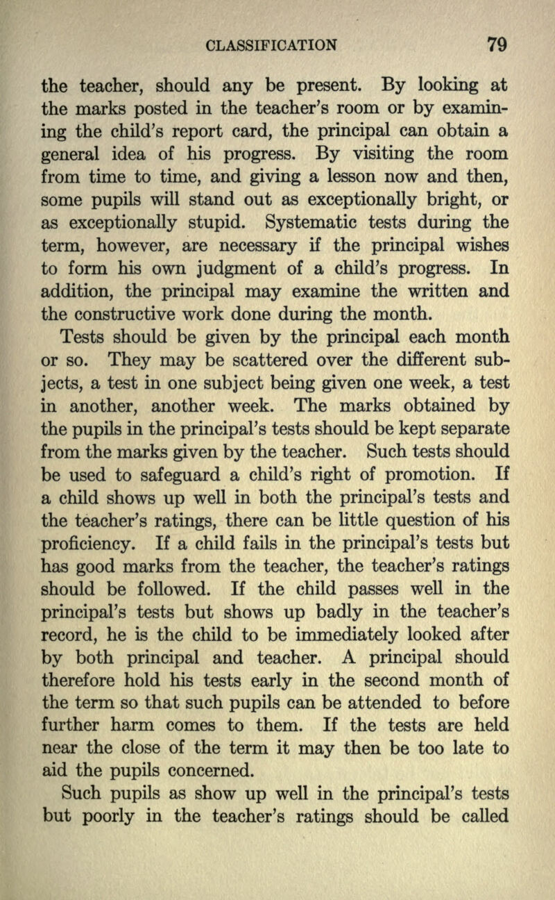 the teacher, should any be present. By looking at the marks posted in the teacher's room or by examin- ing the child's report card, the principal can obtain a general idea of his progress. By visiting the room from time to time, and giving a lesson now and then, some pupils will stand out as exceptionally bright, or as exceptionally stupid. Systematic tests during the term, however, are necessary if the principal wishes to form his own judgment of a child's progress. In addition, the principal may examine the written and the constructive work done during the month. Tests should be given by the principal each month or so. They may be scattered over the different sub- jects, a test in one subject being given one week, a test in another, another week. The marks obtained by the pupils in the principal's tests should be kept separate from the marks given by the teacher. Such tests should be used to safeguard a child's right of promotion. If a child shows up well in both the principal's tests and the teacher's ratings, there can be little question of his proficiency. If a child fails in the principal's tests but has good marks from the teacher, the teacher's ratings should be followed. If the child passes well in the principal's tests but shows up badly in the teacher's record, he is the child to be immediately looked after by both principal and teacher. A principal should therefore hold his tests early in the second month of the term so that such pupils can be attended to before further harm comes to them. If the tests are held near the close of the term it may then be too late to aid the pupils concerned. Such pupils as show up well in the principal's tests but poorly in the teacher's ratings should be called