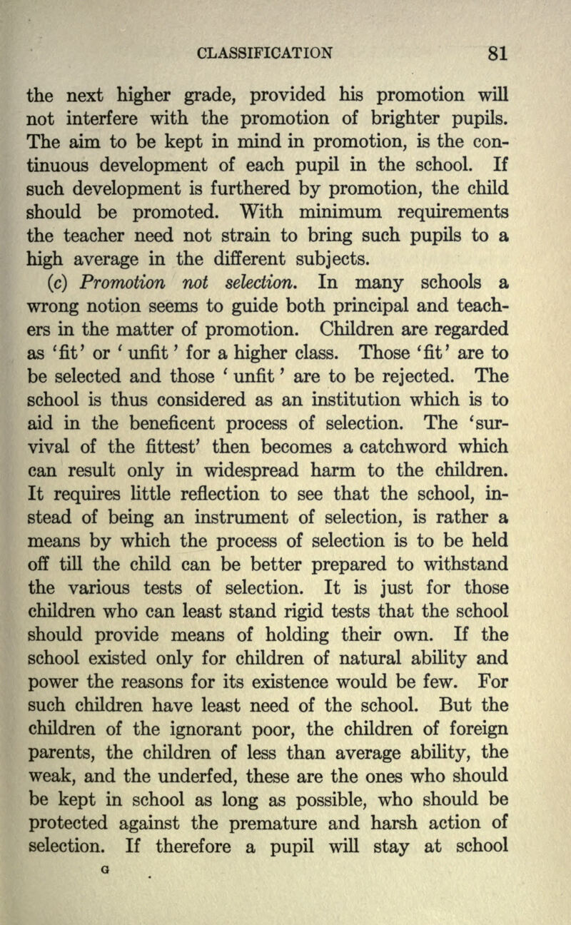 the next higher grade, provided his promotion will not interfere with the promotion of brighter pupils. The aim to be kept in mind in promotion, is the con- tinuous development of each pupil in the school. If such development is furthered by promotion, the child should be promoted. With minimum requirements the teacher need not strain to bring such pupils to a high average in the different subjects. (c) Promotion not selection. In many schools a wrong notion seems to guide both principal and teach- ers in the matter of promotion. Children are regarded as 'fit' or ' unfit' for a higher class. Those 'fit' are to be selected and those ' unfit' are to be rejected. The school is thus considered as an institution which is to aid in the beneficent process of selection. The 'sur- vival of the fittest' then becomes a catchword which can result only in widespread harm to the children. It requires little reflection to see that the school, in- stead of being an instrument of selection, is rather a means by which the process of selection is to be held off till the child can be better prepared to withstand the various tests of selection. It is just for those children who can least stand rigid tests that the school should provide means of holding their own. If the school existed only for children of natural ability and power the reasons for its existence would be few. For such children have least need of the school. But the children of the ignorant poor, the children of foreign parents, the children of less than average ability, the weak, and the underfed, these are the ones who should be kept in school as long as possible, who should be protected against the premature and harsh action of selection. If therefore a pupil will stay at school