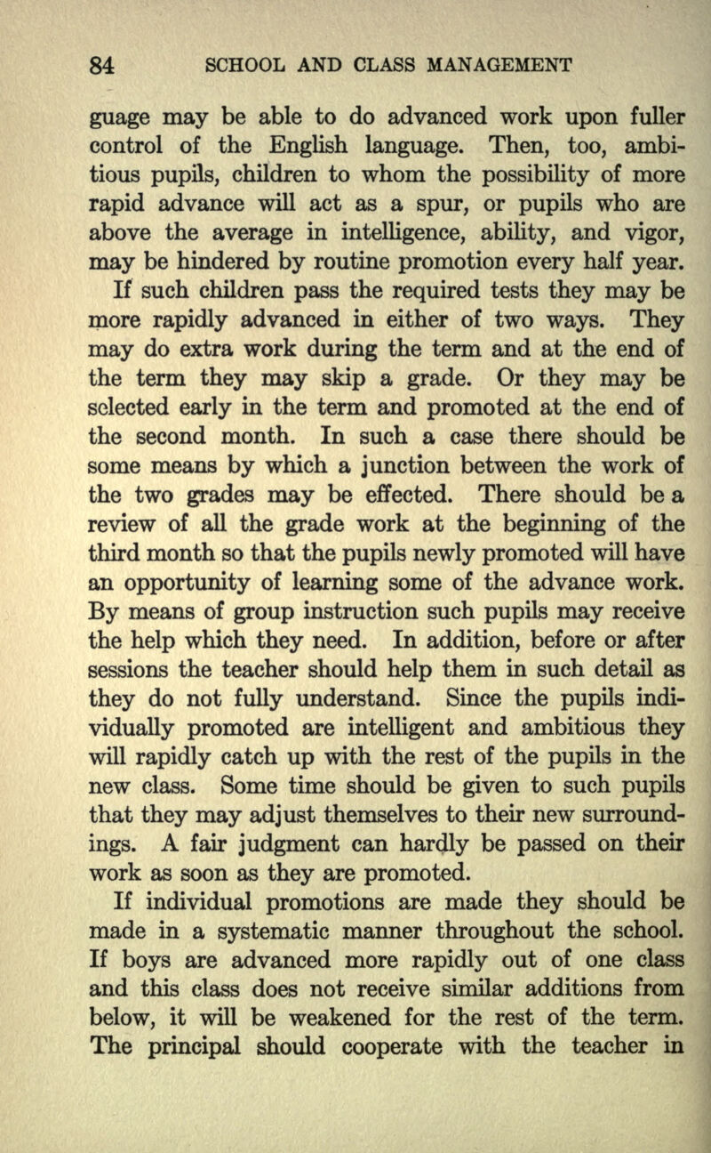 guage may be able to do advanced work upon fuller control of the English language. Then, too, ambi- tious pupils, children to whom the possibility of more rapid advance will act as a spur, or pupils who are above the average in intelligence, ability, and vigor, may be hindered by routine promotion every half year. If such children pass the required tests they may be more rapidly advanced hi either of two ways. They may do extra work during the term and at the end of the term they may skip a grade. Or they may be selected early hi the term and promoted at the end of the second month. In such a case there should be some means by which a junction between the work of the two grades may be effected. There should be a review of all the grade work at the beginning of the third month so that the pupils newly promoted will have an opportunity of learning some of the advance work. By means of group instruction such pupils may receive the help which they need. In addition, before or after sessions the teacher should help them hi such detail as they do not fully understand. Since the pupils indi- vidually promoted are intelligent and ambitious they will rapidly catch up with the rest of the pupils in the new class. Some time should be given to such pupils that they may adjust themselves to their new surround- ings. A fair judgment can hardly be passed on their work as soon as they are promoted. If individual promotions are made they should be made in a systematic manner throughout the school. If boys are advanced more rapidly out of one class and this class does not receive similar additions from below, it will be weakened for the rest of the term. The principal should cooperate with the teacher in