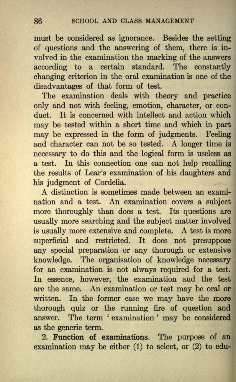 must be considered as ignorance. Besides the setting of questions and the answering of them, there is in- volved in the examination the marking of the answers according to a certain standard. The constantly changing criterion in the oral examination is one of the disadvantages of that form of test. The examination deals with theory and practice only and not with feeling, emotion, character, or con- duct. It is concerned with intellect and action which may be tested within a short tune and which in part may be expressed in the form of judgments. Feeling and character can not be so tested. A longer time is necessary to do this and the logical form is useless as a test. In this connection one can not help recalling the results of Lear's examination of his daughters and his judgment of Cordelia. A distinction is sometimes made between an exami- nation and a test. An examination covers a subject more thoroughly than does a test. Its questions are usually more searching and the subject matter involved is usually more extensive and complete. A test is more superficial and restricted. It does not presuppose any special preparation or any thorough or extensive knowledge. The organisation of knowledge necessary for an examination is not always required for a test. In essence, however, the examination and the test are the same. An examination or test may be oral or written. In the former case we may have the more thorough quiz or the running fire of question and answer. The term ' examination' may be considered as the generic term. 2. Function of examinations. The purpose of an examination may be either (1) to select, or (2) to edu-