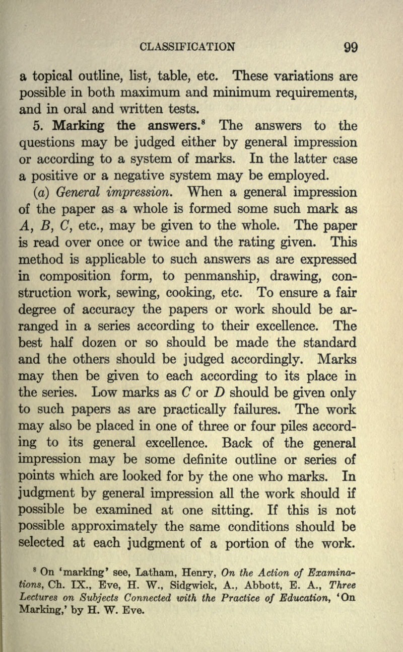 a topical outline, list, table, etc. These variations are possible in both maximum and minimum requirements, and hi oral and written tests. 5. Marking the answers.8 The answers to the questions may be judged either by general impression or according to a system of marks. In the latter case a positive or a negative system may be employed. (a) General impression. When a general impression of the paper as a whole is formed some such mark as A, B, C, etc., may be given to the whole. The paper is read over once or twice and the rating given. This method is applicable to such answers as are expressed in composition form, to penmanship, drawing, con- struction work, sewing, cooking, etc. To ensure a fair degree of accuracy the papers or work should be ar- ranged in a series according to then* excellence. The best half dozen or so should be made the standard and the others should be judged accordingly. Marks may then be given to each according to its place in the series. Low marks as C or D should be given only to such papers as are practically failures. The work may also be placed in one of three or four piles accord- ing to its general excellence. Back of the general impression may be some definite outline or series of points which are looked for by the one who marks. In judgment by general impression all the work should if possible be examined at one sitting. If this is not possible approximately the same conditions should be selected at each judgment of a portion of the work. 8 On 'marking* see, Latham, Henry, On the Action of Examina- tions, Ch. IX., Eve, H. W., Sidgwick, A., Abbott, E. A., Three Lectures on Subjects Connected with the Practice of Education, 'On Marking,' by H. W. Eve.