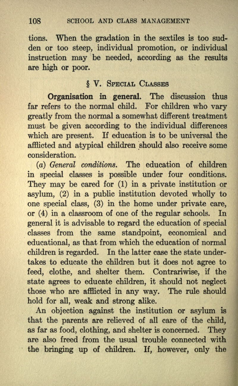 tions. When the gradation in the sextiles is too sud- den or too steep, individual promotion, or individual instruction may be needed, according as the results are high or poor. § V. SPECIAL CLASSES Organisation in general. The discussion thus far refers to the normal child. For children who vary greatly from the normal a somewhat different treatment must be given according to the individual differences which are present. If education is to be universal the afflicted and atypical children should also receive some consideration. (a) General conditions. The education of children in special classes is possible under four conditions. They may be cared for (1) in a private institution or asylum, (2) in a public institution devoted wholly to one special class, (3) in the home under private care, or (4) in a classroom of one of the regular schools. In general it is advisable to regard the education of special classes from the same standpoint, economical and educational, as that from which the education of normal children is regarded. In the latter case the state under- takes to educate the children but it does not agree to feed, clothe, and shelter them. Contrariwise, if the state agrees to educate children, it should not neglect those who are afflicted hi any way. The rule should hold for all, weak and strong alike. An objection against the institution or asylum is that the parents are relieved of all care of the child, as far as food, clothing, and shelter is concerned. They are also freed from the usual trouble connected with the bringing up of children. If, however, only the