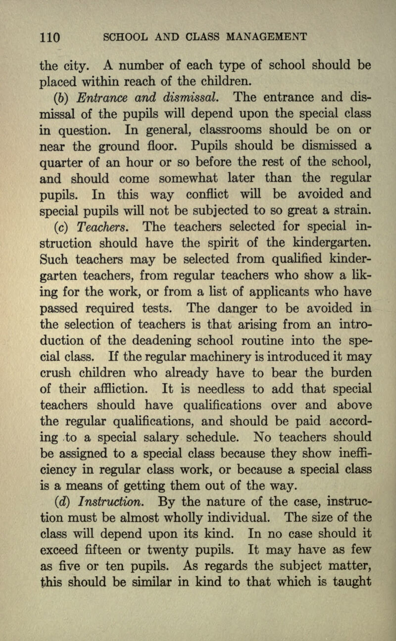 the city. A number of each type of school should be placed within reach of the children. (6) Entrance and dismissal. The entrance and dis- missal of the pupils will depend upon the special class in question. In general, classrooms should be on or near the ground floor. Pupils should be dismissed a quarter of an hour or so before the rest of the school, and should come somewhat later than the regular pupils. In this way conflict will be avoided and special pupils will not be subjected to so great a strain. (c) Teachers. The teachers selected for special in- struction should have the spirit of the kindergarten. Such teachers may be selected from qualified kinder- garten teachers, from regular teachers who show a lik- ing for the work, or from a list of applicants who have passed required tests. The danger to be avoided in the selection of teachers is that arising from an intro- duction of the deadening school routine into the spe- cial class. If the regular machinery is introduced it may crush children who already have to bear the burden of their affliction. It is needless to add that special teachers should have qualifications over and above the regular qualifications, and should be paid accord- ing to a special salary schedule. No teachers should be assigned to a special class because they show ineffi- ciency in regular class work, or because a special class is a means of getting them out of the way. (d) Instruction. By the nature of the case, instruc- tion must be almost wholly individual. The size of the class will depend upon its kind. In no case should it exceed fifteen or twenty pupils. It may have as few as five or ten pupils. As regards the subject matter, this should be similar in kind to that which is taught