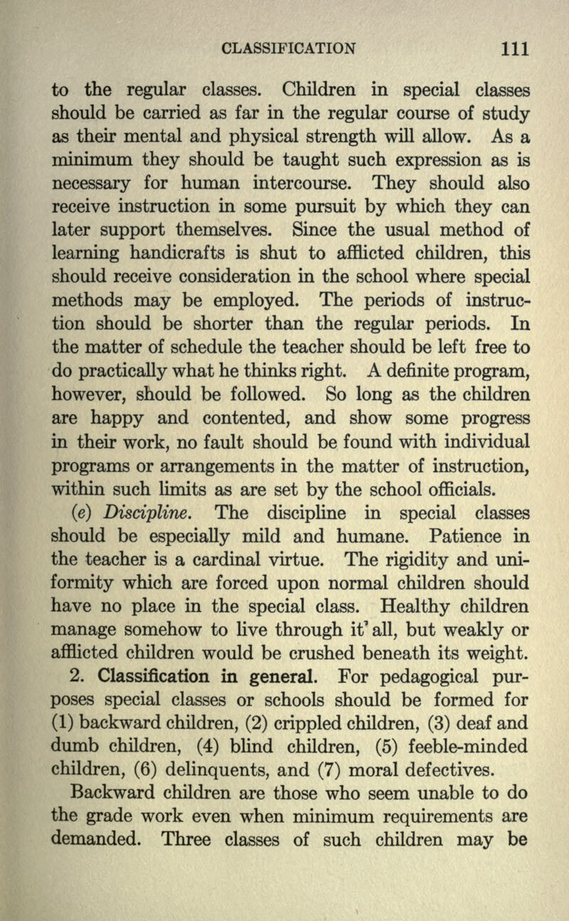 to the regular classes. Children in special classes should be carried as far in the regular course of study as their mental and physical strength will allow. As a minimum they should be taught such expression as is necessary for human intercourse. They should also receive instruction in some pursuit by which they can later support themselves. Since the usual method of learning handicrafts is shut to afflicted children, this should receive consideration in the school where special methods may be employed. The periods of instruc- tion should be shorter than the regular periods. In the matter of schedule the teacher should be left free to do practically what he thinks right. A definite program, however, should be followed. So long as the children are happy and contented, and show some progress in their work, no fault should be found with individual programs or arrangements in the matter of instruction, within such limits as are set by the school officials. (e) Discipline. The discipline in special classes should be especially mild and humane. Patience hi the teacher is a cardinal virtue. The rigidity and uni- formity which are forced upon normal children should have no place in the special class. Healthy children manage somehow to live through it'all, but weakly or afflicted children would be crushed beneath its weight. 2. Classification in general. For pedagogical pur- poses special classes or schools should be formed for (1) backward children, (2) crippled children, (3) deaf and dumb children, (4) blind children, (5) feeble-minded children, (6) delinquents, and (7) moral defectives. Backward children are those who seem unable to do the grade work even when minimum requirements are demanded. Three classes of such children may be