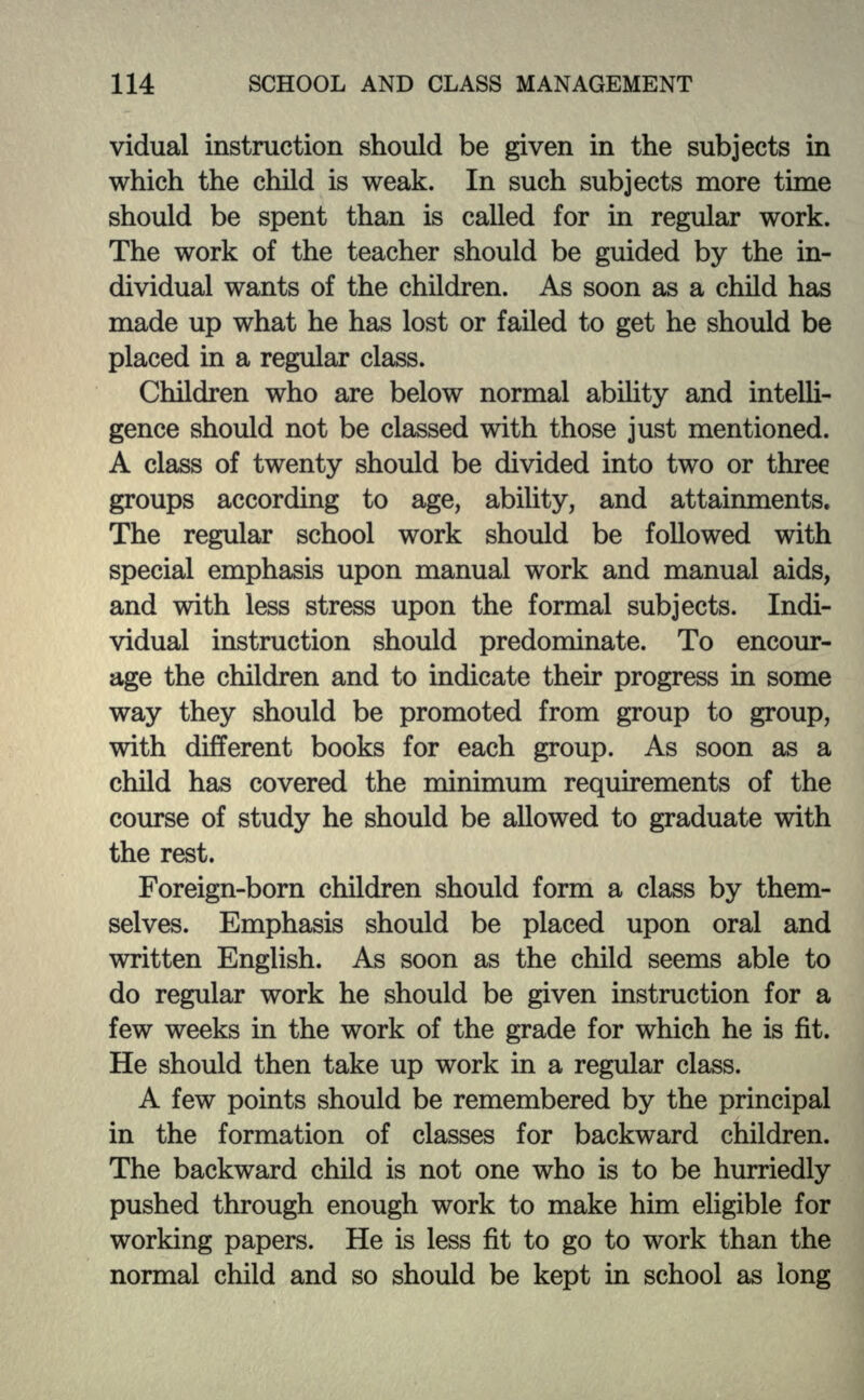 vidual instruction should be given in the subjects in which the child is weak. In such subjects more time should be spent than is called for in regular work. The work of the teacher should be guided by the in- dividual wants of the children. As soon as a child has made up what he has lost or failed to get he should be placed in a regular class. Children who are below normal ability and intelli- gence should not be classed with those just mentioned. A class of twenty should be divided into two or three groups according to age, ability, and attainments. The regular school work should be followed with special emphasis upon manual work and manual aids, and with less stress upon the formal subjects. Indi- vidual instruction should predominate. To encour- age the children and to indicate then* progress in some way they should be promoted from group to group, with different books for each group. As soon as a child has covered the minimum requirements of the course of study he should be allowed to graduate with the rest. Foreign-born children should form a class by them- selves. Emphasis should be placed upon oral and written English. As soon as the child seems able to do regular work he should be given instruction for a few weeks in the work of the grade for which he is fit. He should then take up work in a regular class. A few points should be remembered by the principal in the formation of classes for backward children. The backward child is not one who is to be hurriedly pushed through enough work to make him eligible for working papers. He is less fit to go to work than the normal child and so should be kept in school as long
