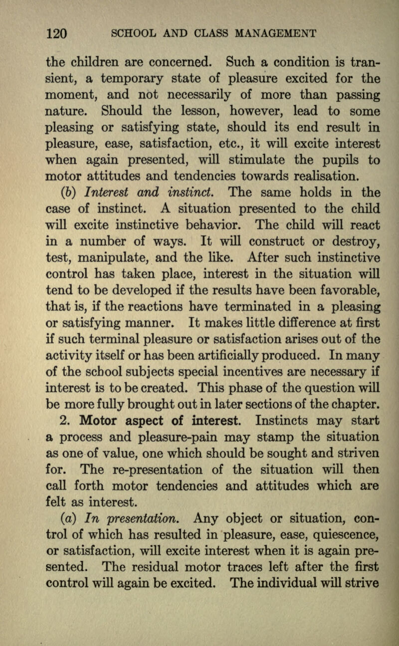 the children are concerned. Such a condition is tran- sient, a temporary state of pleasure excited for the moment, and not necessarily of more than passing nature. Should the lesson, however, lead to some pleasing or satisfying state, should its end result in pleasure, ease, satisfaction, etc., it will excite interest when again presented, will stimulate the pupils to motor attitudes and tendencies towards realisation. (6) Interest and instinct. The same holds in the case of instinct. A situation presented to the child will excite instinctive behavior. The child will react in a number of ways. It will construct or destroy, test, manipulate, and the like. After such instinctive control has taken place, interest in the situation will tend to be developed if the results have been favorable, that is, if the reactions have terminated in a pleasing or satisfying manner. It makes little difference at first if such terminal pleasure or satisfaction arises out of the activity itself or has been artificially produced. In many of the school subjects special incentives are necessary if interest is to be created. This phase of the question will be more fully brought out in later sections of the chapter. 2. Motor aspect of interest. Instincts may start a process and pleasure-pain may stamp the situation as one of value, one which should be sought and striven for. The re-presentation of the situation will then call forth motor tendencies and attitudes which are felt as interest. (a) In presentation. Any object or situation, con- trol of which has resulted in pleasure, ease, quiescence, or satisfaction, will excite interest when it is again pre- sented. The residual motor traces left after the first control will again be excited. The individual will strive