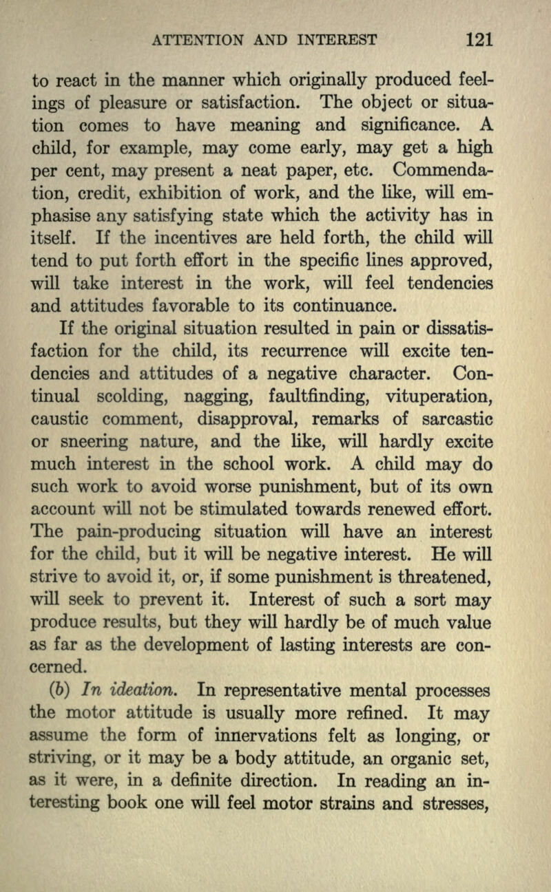 to react in the manner which originally produced feel- ings of pleasure or satisfaction. The object or situa- tion comes to have meaning and significance. A child, for example, may come early, may get a high per cent, may present a neat paper, etc. Commenda- tion, credit, exhibition of work, and the like, will em- phasise any satisfying state which the activity has in itself. If the incentives are held forth, the child will tend to put forth effort in the specific lines approved, will take interest in the work, will feel tendencies and attitudes favorable to its continuance. If the original situation resulted in pain or dissatis- faction for the child, its recurrence will excite ten- dencies and attitudes of a negative character. Con- tinual scolding, nagging, faultfinding, vituperation, caustic comment, disapproval, remarks of sarcastic or sneering nature, and the like, will hardly excite much interest in the school work. A child may do such work to avoid worse punishment, but of its own account will not be stimulated towards renewed effort. The pain-producing situation will have an interest for the child, but it will be negative interest. He will strive to avoid it, or, if some punishment is threatened, will seek to prevent it. Interest of such a sort may produce results, but they will hardly be of much value as far as the development of lasting interests are con- cerned. (b) In ideation. In representative mental processes the motor attitude is usually more refined. It may assume the form of innervations felt as longing, or striving, or it may be a body attitude, an organic set, as it were, in a definite direction. In reading an in- teresting book one will feel motor strains and stresses,