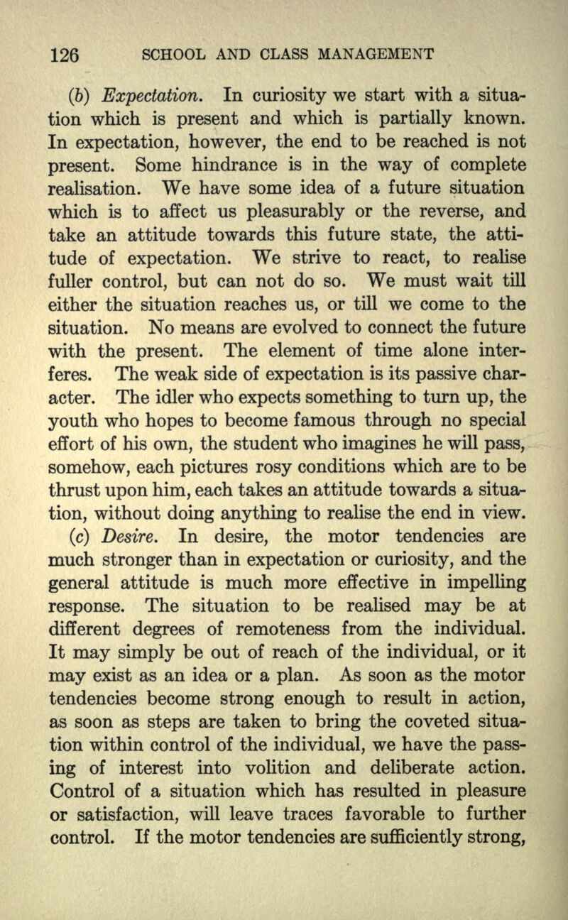 (6) Expectation. In curiosity we start with a situa- tion which is present and which is partially known. In expectation, however, the end to be reached is not present. Some hindrance is in the way of complete realisation. We have some idea of a future situation which is to affect us pleasurably or the reverse, and take an attitude towards this future state, the atti- tude of expectation. We strive to react, to realise fuller control, but can not do so. We must wait till either the situation reaches us, or till we come to the situation. No means are evolved to connect the future with the present. The element of time alone inter- feres. The weak side of expectation is its passive char- acter. The idler who expects something to turn up, the youth who hopes to become famous through no special effort of his own, the student who imagines he will pass, somehow, each pictures rosy conditions which are to be thrust upon him, each takes an attitude towards a situa- tion, without doing anything to realise the end in view. (c) Desire. In desire, the motor tendencies are much stronger than in expectation or curiosity, and the general attitude is much more effective in impelling response. The situation to be realised may be at different degrees of remoteness from the individual. It may simply be out of reach of the individual, or it may exist as an idea or a plan. As soon as the motor tendencies become strong enough to result in action, as soon as steps are taken to bring the coveted situa- tion within control of the individual, we have the pass- ing of interest into volition and deliberate action. Control of a situation which has resulted in pleasure or satisfaction, will leave traces favorable to further control. If the motor tendencies are sufficiently strong,