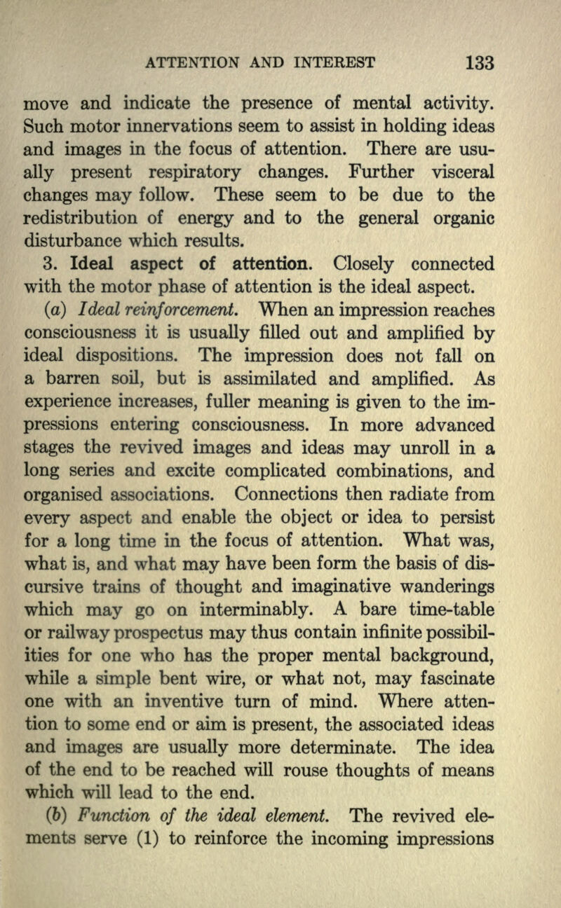move and indicate the presence of mental activity. Such motor innervations seem to assist in holding ideas and images in the focus of attention. There are usu- ally present respiratory changes. Further visceral changes may follow. These seem to be due to the redistribution of energy and to the general organic disturbance which results. 3. Ideal aspect of attention. Closely connected with the motor phase of attention is the ideal aspect. (a) Ideal reinforcement. When an impression reaches consciousness it is usually filled out and amplified by ideal dispositions. The impression does not fall on a barren soil, but is assimilated and amplified. As experience increases, fuller meaning is given to the im- pressions entering consciousness. In more advanced stages the revived images and ideas may unroll in a long series and excite complicated combinations, and organised associations. Connections then radiate from every aspect and enable the object or idea to persist for a long time in the focus of attention. What was, what is, and what may have been form the basis of dis- cursive trains of thought and imaginative wanderings which may go on interminably. A bare time-table or railway prospectus may thus contain infinite possibil- ities for one who has the proper mental background, while a simple bent wire, or what not, may fascinate one with an inventive turn of mind. Where atten- tion to some end or aim is present, the associated ideas and images are usually more determinate. The idea of the end to be reached will rouse thoughts of means which will lead to the end. (6) Function of the ideal element. The revived ele- ments serve (1) to reinforce the incoming impressions