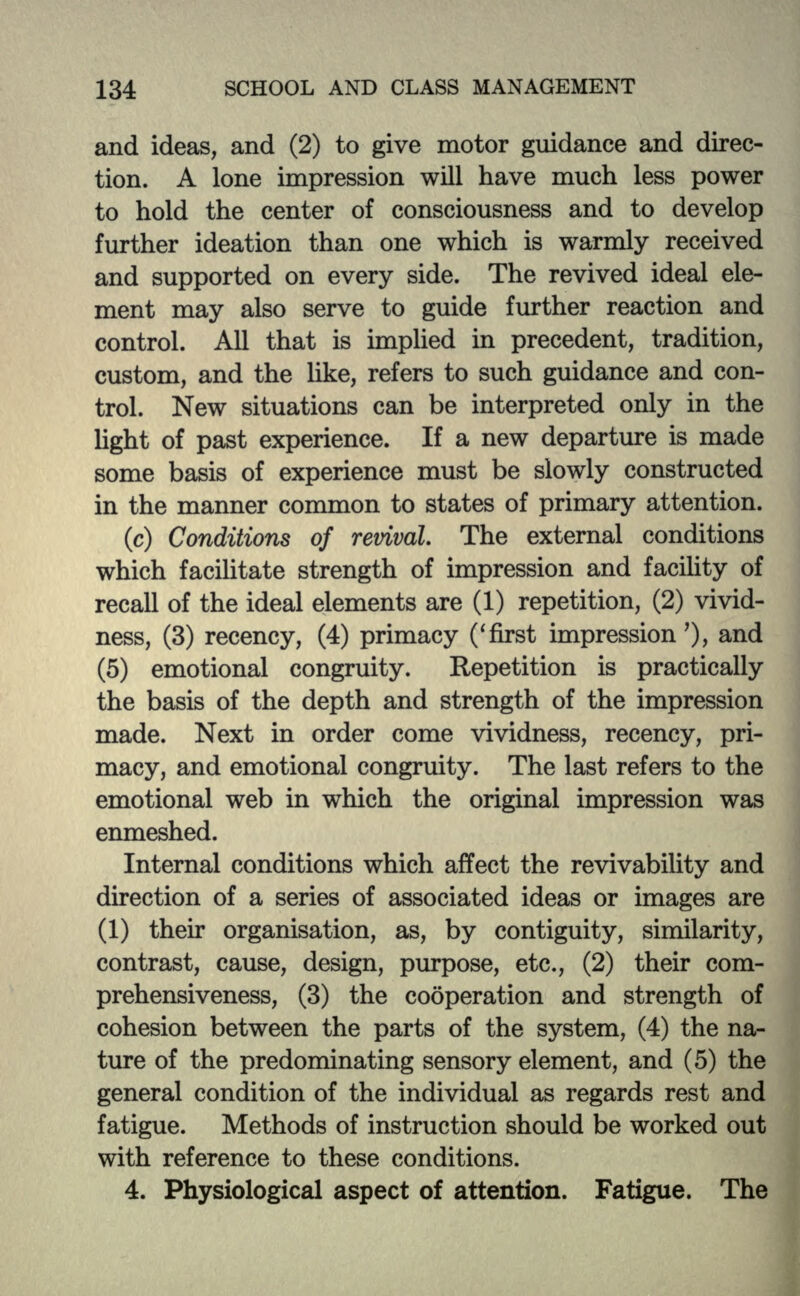 and ideas, and (2) to give motor guidance and direc- tion. A lone impression will have much less power to hold the center of consciousness and to develop further ideation than one which is warmly received and supported on every side. The revived ideal ele- ment may also serve to guide further reaction and control. All that is implied in precedent, tradition, custom, and the like, refers to such guidance and con- trol. New situations can be interpreted only in the light of past experience. If a new departure is made some basis of experience must be slowly constructed in the manner common to states of primary attention. (c) Conditions of revival. The external conditions which facilitate strength of impression and facility of recall of the ideal elements are (1) repetition, (2) vivid- ness, (3) recency, (4) primacy ('first impression'), and (5) emotional congruity. Repetition is practically the basis of the depth and strength of the impression made. Next in order come vividness, recency, pri- macy, and emotional congruity. The last refers to the emotional web in which the original impression was enmeshed. Internal conditions which affect the revivability and direction of a series of associated ideas or images are (1) then1 organisation, as, by contiguity, similarity, contrast, cause, design, purpose, etc., (2) their com- prehensiveness, (3) the cooperation and strength of cohesion between the parts of the system, (4) the na- ture of the predominating sensory element, and (5) the general condition of the individual as regards rest and fatigue. Methods of instruction should be worked out with reference to these conditions. 4. Physiological aspect of attention. Fatigue. The