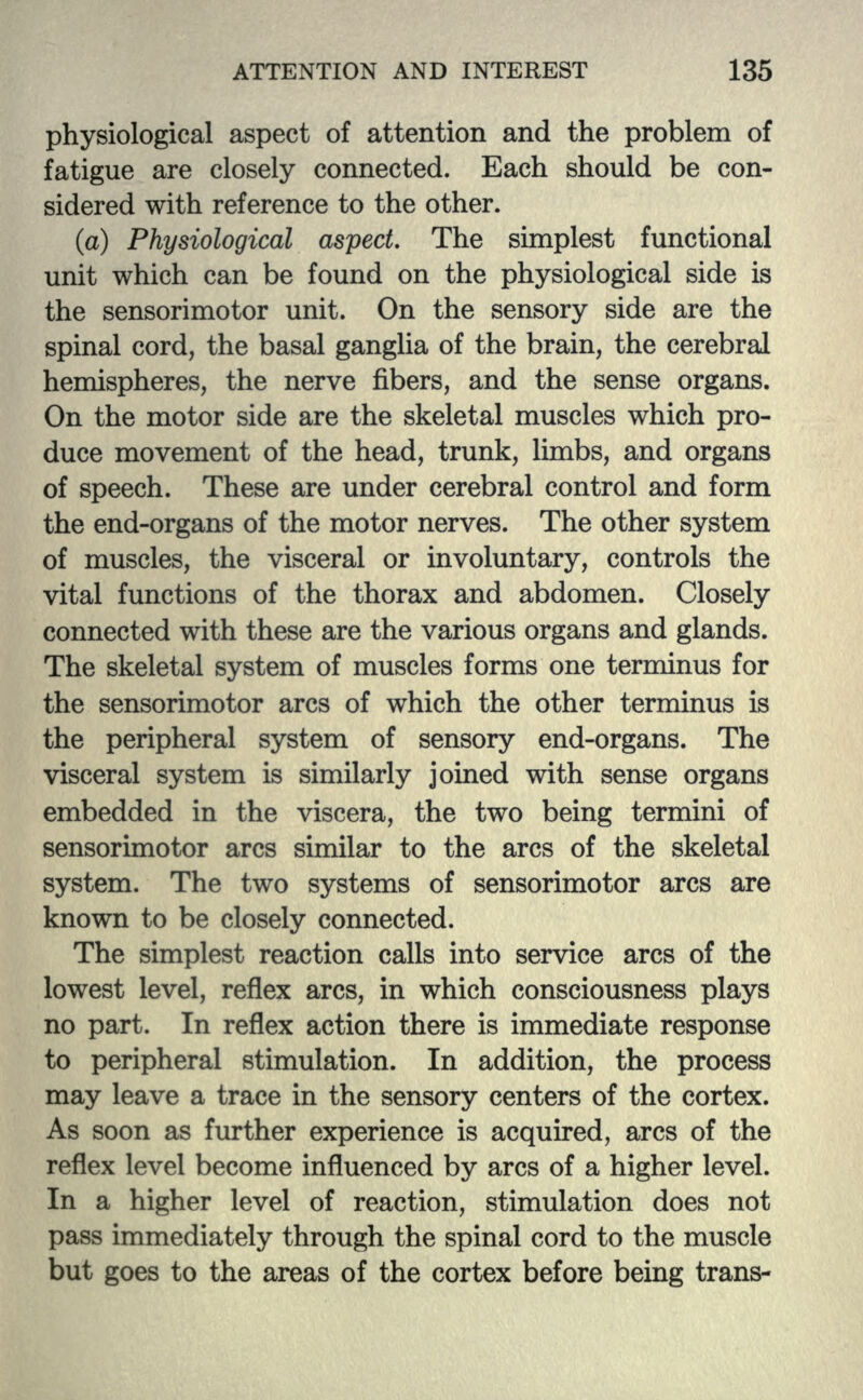 physiological aspect of attention and the problem of fatigue are closely connected. Each should be con- sidered with reference to the other. (a) Physiological aspect. The simplest functional unit which can be found on the physiological side is the sensorimotor unit. On the sensory side are the spinal cord, the basal ganglia of the brain, the cerebral hemispheres, the nerve fibers, and the sense organs. On the motor side are the skeletal muscles which pro- duce movement of the head, trunk, limbs, and organs of speech. These are under cerebral control and form the end-organs of the motor nerves. The other system of muscles, the visceral or involuntary, controls the vital functions of the thorax and abdomen. Closely connected with these are the various organs and glands. The skeletal system of muscles forms one terminus for the sensorimotor arcs of which the other terminus is the peripheral system of sensory end-organs. The visceral system is similarly joined with sense organs embedded in the viscera, the two being termini of sensorimotor arcs similar to the arcs of the skeletal system. The two systems of sensorimotor arcs are known to be closely connected. The simplest reaction calls into service arcs of the lowest level, reflex arcs, in which consciousness plays no part. In reflex action there is immediate response to peripheral stimulation. In addition, the process may leave a trace in the sensory centers of the cortex. As soon as further experience is acquired, arcs of the reflex level become influenced by arcs of a higher level. In a higher level of reaction, stimulation does not pass immediately through the spinal cord to the muscle but goes to the areas of the cortex before being trans-