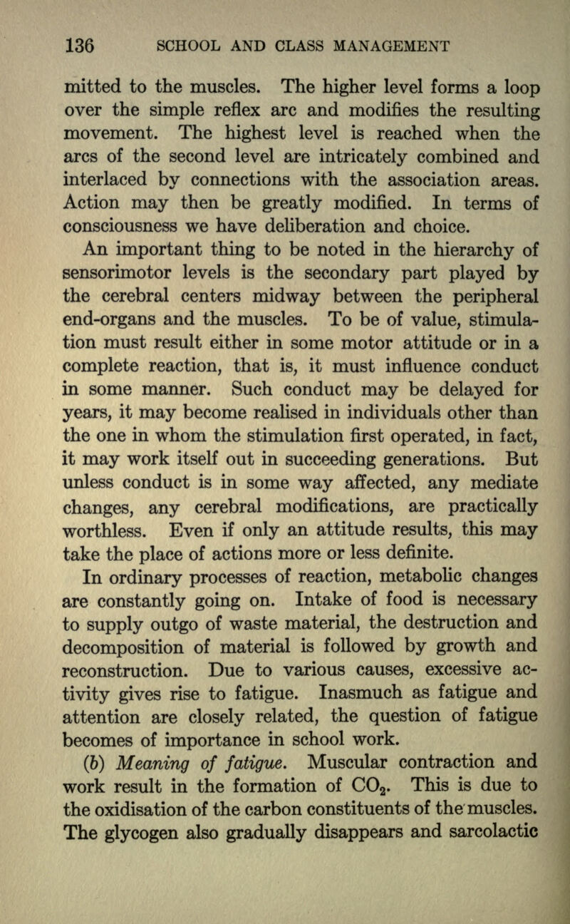 mitted to the muscles. The higher level forms a loop over the simple reflex arc and modifies the resulting movement. The highest level is reached when the arcs of the second level are intricately combined and interlaced by connections with the association areas. Action may then be greatly modified. In terms of consciousness we have deliberation and choice. An important thing to be noted in the hierarchy of sensorimotor levels is the secondary part played by the cerebral centers midway between the peripheral end-organs and the muscles. To be of value, stimula- tion must result either in some motor attitude or in a complete reaction, that is, it must influence conduct in some manner. Such conduct may be delayed for years, it may become realised in individuals other than the one in whom the stimulation first operated, in fact, it may work itself out in succeeding generations. But unless conduct is in some way affected, any mediate changes, any cerebral modifications, are practically worthless. Even if only an attitude results, this may take the place of actions more or less definite. In ordinary processes of reaction, metabolic changes are constantly going on. Intake of food is necessary to supply outgo of waste material, the destruction and decomposition of material is followed by growth and reconstruction. Due to various causes, excessive ac- tivity gives rise to fatigue. Inasmuch as fatigue and attention are closely related, the question of fatigue becomes of importance in school work. (6) Meaning of fatigue. Muscular contraction and work result in the formation of CO2. This is due to the oxidisation of the carbon constituents of the muscles. The glycogen also gradually disappears and sarcolactic