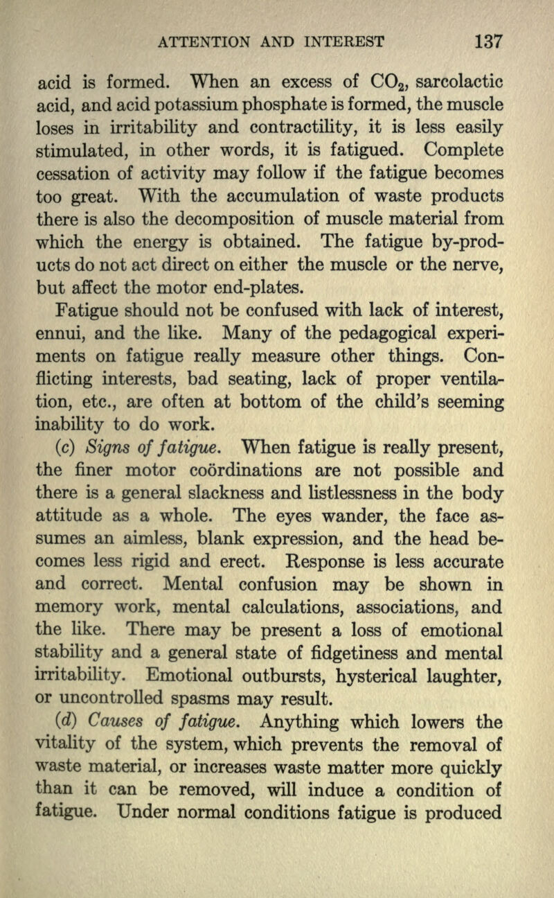 acid is formed. When an excess of CO2, sarcolactic acid, and acid potassium phosphate is formed, the muscle loses in irritability and contractility, it is less easily stimulated, in other words, it is fatigued. Complete cessation of activity may follow if the fatigue becomes too great. With the accumulation of waste products there is also the decomposition of muscle material from which the energy is obtained. The fatigue by-prod- ucts do not act direct on either the muscle or the nerve, but affect the motor end-plates. Fatigue should not be confused with lack of interest, ennui, and the like. Many of the pedagogical experi- ments on fatigue really measure other things. Con- flicting interests, bad seating, lack of proper ventila- tion, etc., are often at bottom of the child's seeming inability to do work. (c) Signs of fatigue. When fatigue is really present, the finer motor coordinations are not possible and there is a general slackness and listlessness in the body attitude as a whole. The eyes wander, the face as- sumes an aimless, blank expression, and the head be- comes less rigid and erect. Response is less accurate and correct. Mental confusion may be shown in memory work, mental calculations, associations, and the like. There may be present a loss of emotional stability and a general state of fidgetiness and mental irritability. Emotional outbursts, hysterical laughter, or uncontrolled spasms may result. (d) Causes of fatigue. Anything which lowers the vitality of the system, which prevents the removal of waste material, or increases waste matter more quickly than it can be removed, will induce a condition of fatigue. Under normal conditions fatigue is produced
