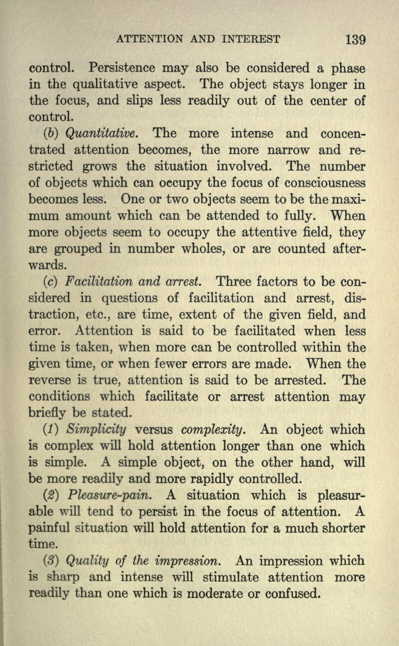 control. Persistence may also be considered a phase in the qualitative aspect. The object stays longer in the focus, and slips less readily out of the center of control. (b) Quantitative. The more intense and concen- trated attention becomes, the more narrow and re- stricted grows the situation involved. The number of objects which can occupy the focus of consciousness becomes less. One or two objects seem to be the maxi- mum amount which can be attended to fully. When more objects seem to occupy the attentive field, they are grouped in number wholes, or are counted after- wards. (c) Facilitation and arrest. Three factors to be con- sidered in questions of facilitation and arrest, dis- traction, etc., are time, extent of the given field, and error. Attention is said to be facilitated when less time is taken, when more can be controlled within the given time, or when fewer errors are made. When the reverse is true, attention is said to be arrested. The conditions which facilitate or arrest attention may briefly be stated. (1) Simplicity versus complexity. An object which is complex will hold attention longer than one which is simple. A simple object, on the other hand, will be more readily and more rapidly controlled. (2) Pleasure-pain. A situation which is pleasur- able will tend to persist in the focus of attention. A painful situation will hold attention for a much shorter time. (3) Quality of the impression. An impression which is sharp and intense will stimulate attention more readily than one which is moderate or confused.