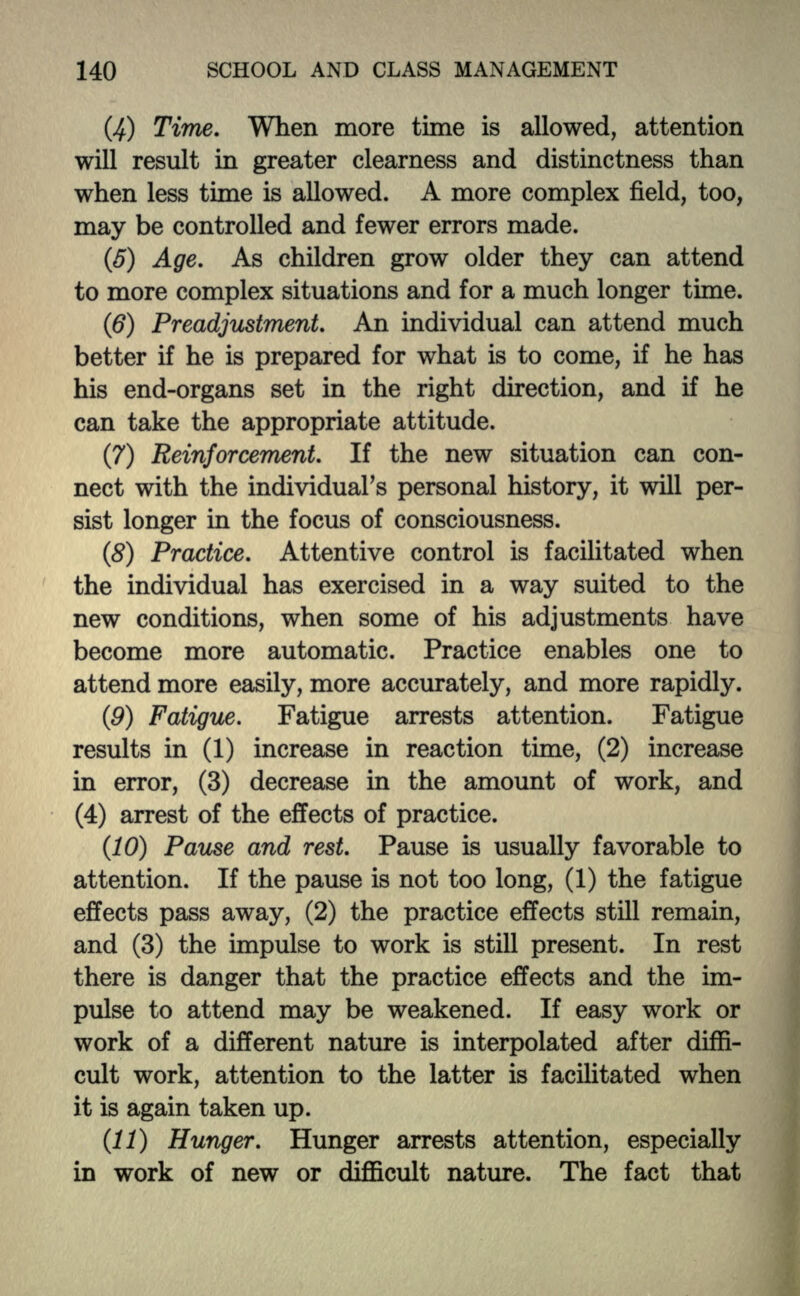 (4) Time. When more time is allowed, attention will result in greater clearness and distinctness than when less tune is allowed. A more complex field, too, may be controlled and fewer errors made. (5) Age. As children grow older they can attend to more complex situations and for a much longer time. (6) Preadjustment. An individual can attend much better if he is prepared for what is to come, if he has his end-organs set in the right direction, and if he can take the appropriate attitude. (7) Reinforcement. If the new situation can con- nect with the individual's personal history, it will per- sist longer in the focus of consciousness. (8) Practice. Attentive control is facilitated when the individual has exercised in a way suited to the new conditions, when some of his adjustments have become more automatic. Practice enables one to attend more easily, more accurately, and more rapidly. (9) Fatigue. Fatigue arrests attention. Fatigue results in (1) increase in reaction time, (2) increase in error, (3) decrease in the amount of work, and (4) arrest of the effects of practice. (10) Pause and rest. Pause is usually favorable to attention. If the pause is not too long, (1) the fatigue effects pass away, (2) the practice effects still remain, and (3) the impulse to work is still present. In rest there is danger that the practice effects and the im- pulse to attend may be weakened. If easy work or work of a different nature is interpolated after diffi- cult work, attention to the latter is facilitated when it is again taken up. (11) Hunger. Hunger arrests attention, especially in work of new or difficult nature. The fact that
