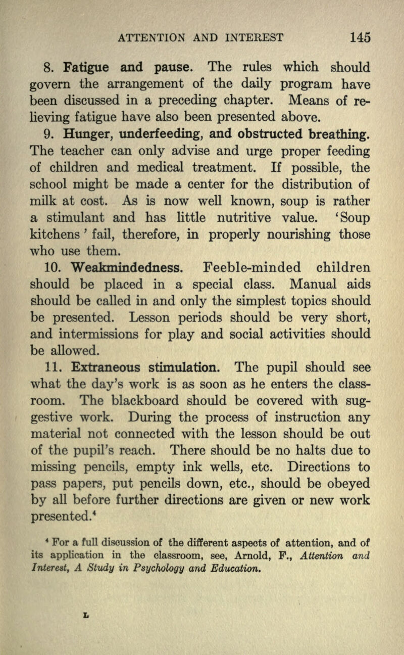8. Fatigue and pause. The rules which should govern the arrangement of the daily program have been discussed in a preceding chapter. Means of re- lieving fatigue have also been presented above. 9. Hunger, underfeeding, and obstructed breathing. The teacher can only advise and urge proper feeding of children and medical treatment. If possible, the school might be made a center for the distribution of milk at cost. As is now well known, soup is rather a stimulant and has little nutritive value. 'Soup kitchens' fail, therefore, in properly nourishing those who use them. 10. Weakmindedness. Feeble-minded children should be placed in a special class. Manual aids should be called in and only the simplest topics should be presented. Lesson periods should be very short, and intermissions for play and social activities should be allowed. 11. Extraneous stimulation. The pupil should see what the day's work is as soon as he enters the class- room. The blackboard should be covered with sug- gestive work. During the process of instruction any material not connected with the lesson should be out of the pupil's reach. There should be no halts due to missing pencils, empty ink wells, etc. Directions to pass papers, put pencils down, etc., should be obeyed by all before further directions are given or new work presented.4 4 For a full discussion of the different aspects of attention, and of its application in the classroom, see, Arnold, F., Attention and Interest, A Study in Psychology and Education.