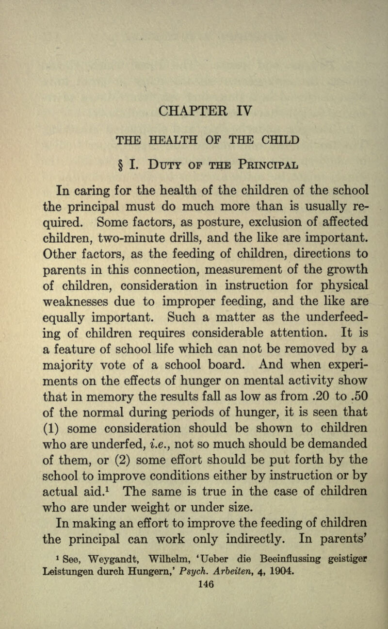 CHAPTER IV THE HEALTH OF THE CHILD § I. DUTY OF THE PRINCIPAL In caring for the health of the children of the school the principal must do much more than is usually re- quired. Some factors, as posture, exclusion of affected children, two-minute drills, and the like are important. Other factors, as the feeding of children, directions to parents in this connection, measurement of the growth of children, consideration in instruction for physical weaknesses due to improper feeding, and the like are equally important. Such a matter as the underfeed- ing of children requires considerable attention. It is a feature of school life which can not be removed by a majority vote of a school board. And when experi- ments on the effects of hunger on mental activity show that in memory the results fall as low as from .20 to .50 of the normal during periods of hunger, it is seen that (1) some consideration should be shown to children who are underfed, i.e., not so much should be demanded of them, or (2) some effort should be put forth by the school to improve conditions either by instruction or by actual aid.1 The same is true in the case of children who are under weight or under size. In making an effort to improve the feeding of children the principal can work only indirectly. In parents' 1 See, Weygandt, Wilhelm, 'Ueber die Beeinflussing geistiger Leistungen durch Hungern,' Psych. Arbeiten, 4, 1904.