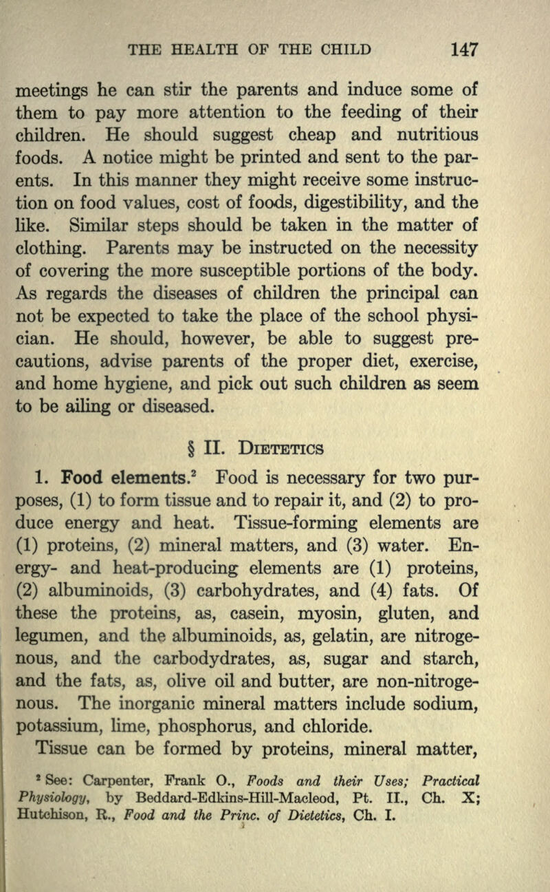 meetings he can stir the parents and induce some of them to pay more attention to the feeding of their children. He should suggest cheap and nutritious foods. A notice might be printed and sent to the par- ents. In this manner they might receive some instruc- tion on food values, cost of foods, digestibility, and the like. Similar steps should be taken in the matter of clothing. Parents may be instructed on the necessity of covering the more susceptible portions of the body. As regards the diseases of children the principal can not be expected to take the place of the school physi- cian. He should, however, be able to suggest pre- cautions, advise parents of the proper diet, exercise, and home hygiene, and pick out such children as seem to be ailing or diseased. § II. DIETETICS 1. Food elements.2 Food is necessary for two pur- poses, (1) to form tissue and to repair it, and (2) to pro- duce energy and heat. Tissue-forming elements are (1) proteins, (2) mineral matters, and (3) water. En- ergy- and heat-producing elements are (1) proteins, (2) albuminoids, (3) carbohydrates, and (4) fats. Of these the proteins, as, casein, myosin, gluten, and legumen, and the albuminoids, as, gelatin, are nitroge- nous, and the carbodydrates, as, sugar and starch, and the fats, as, olive oil and butter, are non-nitroge- nous. The inorganic mineral matters include sodium, potassium, lime, phosphorus, and chloride. Tissue can be formed by proteins, mineral matter, 2 See: Carpenter, Frank O., Foods and their Uses; Practical Physiology, by Beddard-Edkins-Hill-Macleod, Pt. II., Ch. X; Hutchison, R., Food and the Princ. of Dietetics, Ch. I.