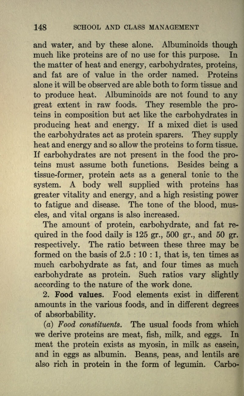 and water, and by these alone. Albuminoids though much like proteins are of no use for this purpose. In the matter of heat and energy, carbohydrates, proteins, and fat are of value in the order named. Proteins alone it will be observed are able both to form tissue and to produce heat. Albuminoids are not found to any great extent in raw foods. They resemble the pro- teins in composition but act like the carbohydrates in producing heat and energy. If a mixed diet is used the carbohydrates act as protein sparers. They supply heat and energy and so allow the proteins to form tissue. If carbohydrates are not present in the food the pro- teins must assume both functions. Besides being a tissue-former, protein acts as a general tonic to the system. A body well supplied with proteins has greater vitality and energy, and a high resisting power to fatigue and disease. The tone of the blood, mus- cles, and vital organs is also increased. The amount of protein, carbohydrate, and fat re- quired in the food daily is 125 gr., 500 gr., and 50 gr. respectively. The ratio between these three may be formed on the basis of 2.5 : 10 : 1, that is, ten times as much carbohydrate as fat, and four times as much carbohydrate as protein. Such ratios vary slightly according to the nature of the work done. 2. Food values. Food elements exist in different amounts in the various foods, and in different degrees of absorbability. (a) Food constituents. The usual foods from which we derive proteins are meat, fish, milk, and eggs. In meat the protein exists as myosin, in milk as casein, and in eggs as albumin. Beans, peas, and lentils are also rich in protein in the form of legumin. Carbo-