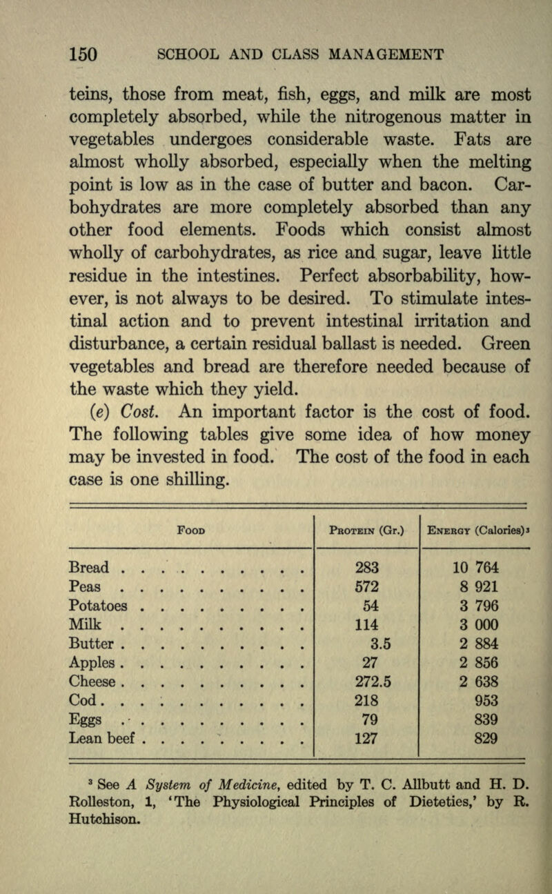 teins, those from meat, fish, eggs, and milk are most completely absorbed, while the nitrogenous matter in vegetables undergoes considerable waste. Fats are almost wholly absorbed, especially when the melting point is low as in the case of butter and bacon. Car- bohydrates are more completely absorbed than any other food elements. Foods which consist almost wholly of carbohydrates, as rice and sugar, leave little residue in the intestines. Perfect absorbability, how- ever, is not always to be desired. To stimulate intes- tinal action and to prevent intestinal irritation and disturbance, a certain residual ballast is needed. Green vegetables and bread are therefore needed because of the waste which they yield. (e) Cost. An important factor is the cost of food. The following tables give some idea of how money may be invested in food. The cost of the food in each case is one shilling. FOOD PROTEIN (Gr.) ENERGY (Calories) 3 Bread 283 10 764 Peas 572 8 921 Potatoes 54 3 796 Milk 114 3 000 Butter 3.5 2 884 Apples . 27 2 856 Cheese 272.5 2 638 Cod. 218 953 Eggs . • . 79 839 Lean beef 127 829 3 See A System of Medicine, edited by T. C. Allbutt and H. D. Rolleston, 1, 'The Physiological Principles of Dietetics,' by R. Hutchison.