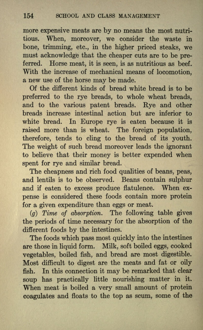 more expensive meats are by no means the most nutri- tious. When, moreover, we consider the waste in bone, trimming, etc., in the higher priced steaks, we must acknowledge that the cheaper cuts are to be pre- ferred. Horse meat, it is seen, is as nutritious as beef. With the increase of mechanical means of locomotion, a new use of the horse may be made. Of the different kinds of bread white bread is to be preferred to the rye breads, to whole wheat breads, and to the various patent breads. Rye and other breads increase intestinal action but are inferior to white bread. In Europe rye is eaten because it is raised more than is wheat. The foreign population, therefore, tends to cling to the bread of its youth. The weight of such bread moreover leads the ignorant to believe that their money is better expended when spent for rye and similar bread. The cheapness and rich food qualities of beans, peas, and lentils is to be observed. Beans contain sulphur and if eaten to excess produce flatulence. When ex- pense is considered these foods contain more protein for a given expenditure than eggs or meat. (g) Time of absorption. The following table gives the periods of time necessary for the absorption of the different foods by the intestines. The foods which pass most quickly into the intestines are those in liquid form. Milk, soft boiled eggs, cooked vegetables, boiled fish, and bread are most digestible. Most difficult to digest are the meats and fat or oily fish. In this connection it may be remarked that clear soup has practically little nourishing matter in it. When meat is boiled a very small amount of protein coagulates and floats to the top as scum, some of the