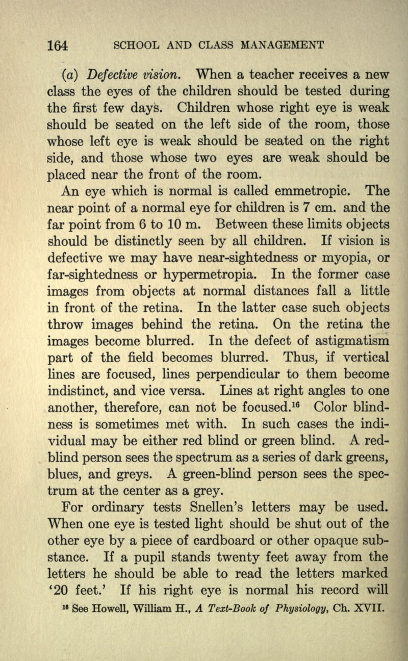 (a) Defective vision. When a teacher receives a new class the eyes of the children should be tested during the first few days. Children whose right eye is weak should be seated on the left side of the room, those whose left eye is weak should be seated on the right side, and those whose two eyes are weak should be placed near the front of the room. An eye which is normal is called emmetropic. The near point of a normal eye for children is 7 cm. and the far point from 6 to 10 m. Between these limits objects should be distinctly seen by all children. If vision is defective we may have near-sightedness or myopia, or far-sightedness or hypermetropia. In the former case images from objects at normal distances fall a little in front of the retina. In the latter case such objects throw images behind the retina. On the retina the images become blurred. In the defect of astigmatism part of the field becomes blurred. Thus, if vertical lines are focused, lines perpendicular to them become indistinct, and vice versa. Lines at right angles to one another, therefore, can not be focused.16 Color blind- ness is sometimes met with. In such cases the indi- vidual may be either red blind or green blind. A red- blind person sees the spectrum as a series of dark greens, blues, and greys. A green-blind person sees the spec- trum at the center as a grey. For ordinary tests Snellen's letters may be used. When one eye is tested light should be shut out of the other eye by a piece of cardboard or other opaque sub- stance. If a pupil stands twenty feet away from the letters he should be able to read the letters marked '20 feet/ If his right eye is normal his record will
