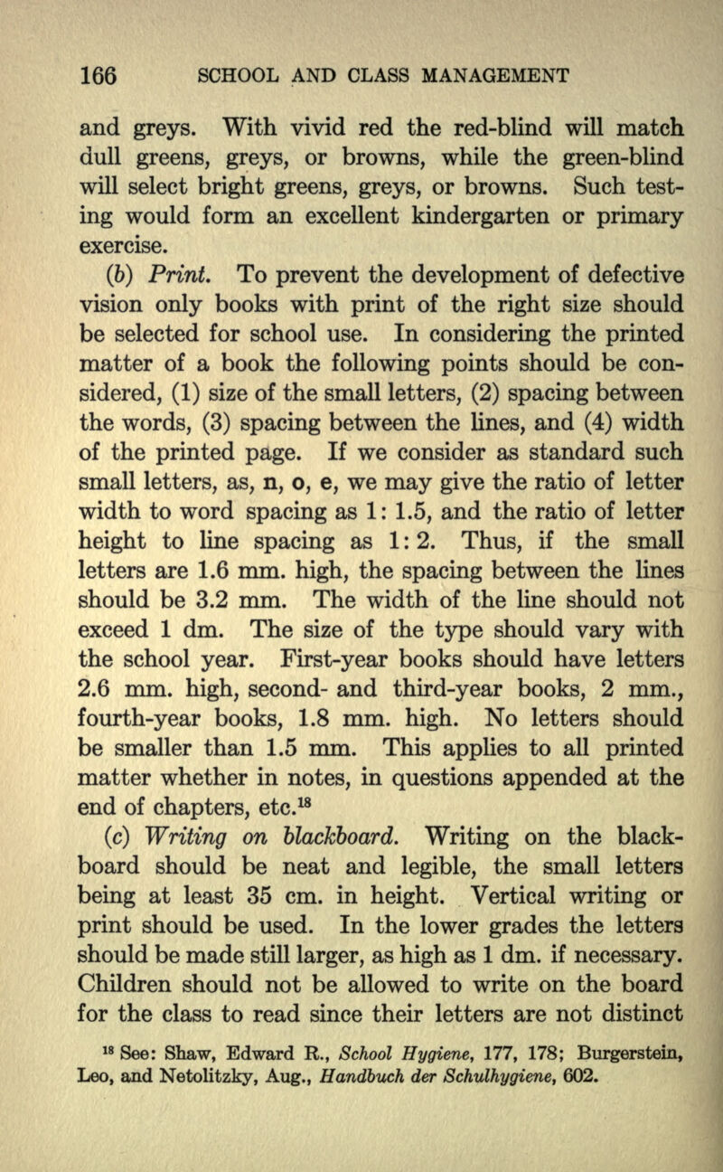 and greys. With vivid red the red-blind will match dull greens, greys, or browns, while the green-blind will select bright greens, greys, or browns. Such test- ing would form an excellent kindergarten or primary exercise. (6) Print. To prevent the development of defective vision only books with print of the right size should be selected for school use. In considering the printed matter of a book the following points should be con- sidered, (1) size of the small letters, (2) spacing between the words, (3) spacing between the lines, and (4) width of the printed page. If we consider as standard such small letters, as, n, o, e, we may give the ratio of letter width to word spacing as 1: 1.5, and the ratio of letter height to line spacing as 1:2. Thus, if the small letters are 1.6 mm. high, the spacing between the lines should be 3.2 mm. The width of the line should not exceed 1 dm. The size of the type should vary with the school year. First-year books should have letters 2.6 mm. high, second- and third-year books, 2 mm., fourth-year books, 1.8 mm. high. No letters should be smaller than 1.5 mm. This applies to all printed matter whether in notes, in questions appended at the end of chapters, etc.18 (c) Writing on blackboard. Writing on the black- board should be neat and legible, the small letters being at least 35 cm. in height. Vertical writing or print should be used. In the lower grades the letters should be made still larger, as high as 1 dm. if necessary. Children should not be allowed to write on the board for the class to read since their letters are not distinct 18 See: Shaw, Edward R., School Hygiene, 177, 178; Burgerstein, Leo, and Netolitzky, Aug., Handbuch der Schulhygiene, 602.