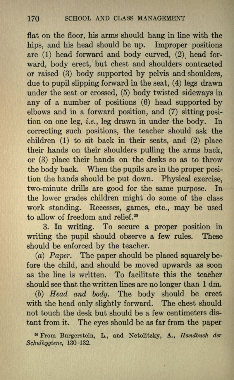 flat on the floor, his arms should hang in line with the hips, and his head should be up. Improper positions are (1) head forward and body curved, (2\ head for- ward, body erect, but chest and shoulders contracted or raised (3) body supported by pelvis and shoulders, due to pupil slipping forward in the seat, (4) legs drawn under the seat or crossed, (5) body twisted sideways in any of a number of positions (6) head supported by elbows and in a forward position, and (7) sitting posi- tion on one leg, i.e., leg drawn in under the body. In correcting such positions, the teacher should ask the children (1) to sit back in then: seats, and (2) place their hands on their shoulders pulling the arms back, or (3) place their hands on the desks so as to throw the body back. When the pupils are in the proper posi- tion the hands should be put down. Physical exercise, two-minute drills are good for the same purpose. In the lower grades children might do some of the class work standing. Recesses, games, etc., may be used to allow of freedom and relief.20 3. In writing. To secure a proper position in writing the pupil should observe a few rules. These should be enforced by the teacher. (a) Paper. The paper should be placed squarely be- fore the child, and should be moved upwards as soon as the line is written. To facilitate this the teacher should see that the written lines are no longer than 1 dm. (6) Head and body. The body should be erect with the head only slightly forward. The chest should not touch the desk but should be a few centimeters dis- tant from it. The eyes should be as far from the paper 20 From Burgerstein, L., and Netolitzky, A., Handbuch der Schulhygiene, 130-132.