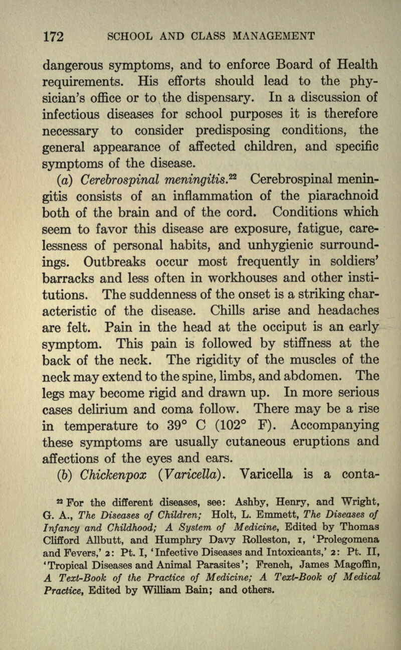 dangerous symptoms, and to enforce Board of Health requirements. His efforts should lead to the phy- sician's office or to the dispensary. In a discussion of infectious diseases for school purposes it is therefore necessary to consider predisposing conditions, the general appearance of affected children, and specific symptoms of the disease. (a) Cerebrospinal meningitis.22 Cerebrospinal menin- gitis consists of an inflammation of the piarachnoid both of the brain and of the cord. Conditions which seem to favor this disease are exposure, fatigue, care- lessness of personal habits, and unhygienic surround- ings. Outbreaks occur most frequently in soldiers' barracks and less often in workhouses and other insti- tutions. The suddenness of the onset is a striking char- acteristic of the disease. Chills arise and headaches are felt. Pain in the head at the occiput is an early symptom. This pain is followed by stiffness at the back of the neck. The rigidity of the muscles of the neck may extend to the spine, limbs, and abdomen. The legs may become rigid and drawn up. In more serious cases delirium and coma follow. There may be a rise in temperature to 39° C (102° F). Accompanying these symptoms are usually cutaneous eruptions and affections of the eyes and ears. (6) Chickenpox (Varicella). Varicella is a conta- 22 For the different diseases, see: Ashby, Henry, and Wright, G. A., The Diseases of Children; Holt, L. Emmett, The Diseases of Infancy and Childhood; A System of Medicine, Edited by Thomas Clifford Allbutt, and Humphry Davy Rolleston, i, 'Prolegomena and Fevers,' 2: Pt. I, 'Infective Diseases and Intoxicants,' 2: Pt. II, 'Tropical Diseases and Animal Parasites'; French, James Magoffin, A Text-Book of the Practice of Medicine; A Text-Book of Medical Practice, Edited by William Bain; and others.