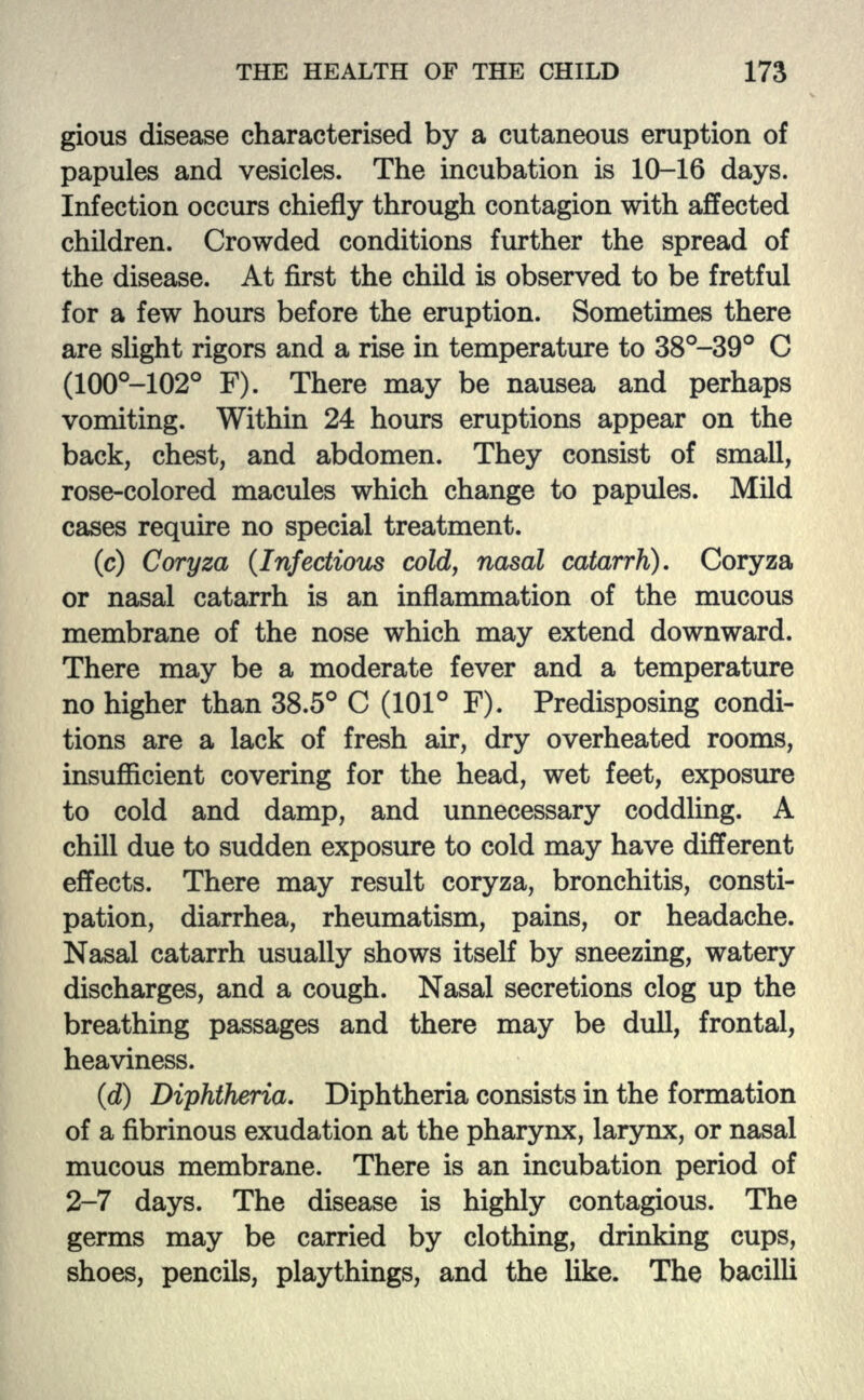 gious disease characterised by a cutaneous eruption of papules and vesicles. The incubation is 10-16 days. Infection occurs chiefly through contagion with affected children. Crowded conditions further the spread of the disease. At first the child is observed to be fretful for a few hours before the eruption. Sometimes there are slight rigors and a rise in temperature to 38°-39° C (100°-102° F). There may be nausea and perhaps vomiting. Within 24 hours eruptions appear on the back, chest, and abdomen. They consist of small, rose-colored macules which change to papules. Mild cases require no special treatment. (c) Coryza (Infectious cold, nasal catarrh). Coryza or nasal catarrh is an inflammation of the mucous membrane of the nose which may extend downward. There may be a moderate fever and a temperature no higher than 38.5° C (101° F). Predisposing condi- tions are a lack of fresh air, dry overheated rooms, insufficient covering for the head, wet feet, exposure to cold and damp, and unnecessary coddling. A chill due to sudden exposure to cold may have different effects. There may result coryza, bronchitis, consti- pation, diarrhea, rheumatism, pains, or headache. Nasal catarrh usually shows itself by sneezing, watery discharges, and a cough. Nasal secretions clog up the breathing passages and there may be dull, frontal, heaviness. (d) Diphtheria. Diphtheria consists in the formation of a fibrinous exudation at the pharynx, larynx, or nasal mucous membrane. There is an incubation period of 2-7 days. The disease is highly contagious. The germs may be carried by clothing, drinking cups, shoes, pencils, playthings, and the like. The bacilli