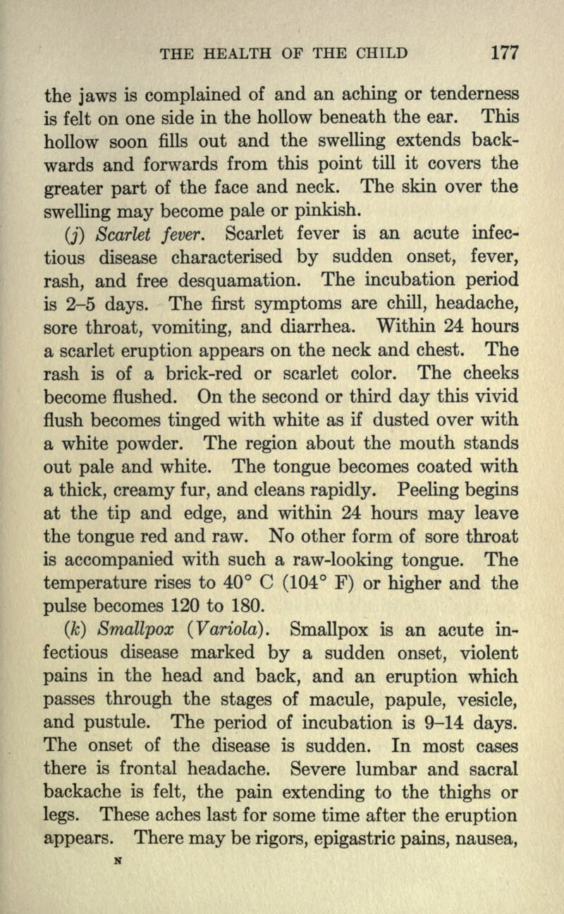 the jaws is complained of and an aching or tenderness is felt on one side in the hollow beneath the ear. This hollow soon fills out and the swelling extends back- wards and forwards from this point till it covers the greater part of the face and neck. The skin over the swelling may become pale or pinkish. (j) Scarlet fever. Scarlet fever is an acute infec- tious disease characterised by sudden onset, fever, rash, and free desquamation. The incubation period is 2-5 days. The first symptoms are chill, headache, sore throat, vomiting, and diarrhea. Within 24 hours a scarlet eruption appears on the neck and chest. The rash is of a brick-red or scarlet color. The cheeks become flushed. On the second or third day this vivid flush becomes tinged with white as if dusted over with a white powder. The region about the mouth stands out pale and white. The tongue becomes coated with a thick, creamy fur, and cleans rapidly. Peeling begins at the tip and edge, and within 24 hours may leave the tongue red and raw. No other form of sore throat is accompanied with such a raw-looking tongue. The temperature rises to 40° C (104° F) or higher and the pulse becomes 120 to 180. (k) Smallpox (Variola). Smallpox is an acute in- fectious disease marked by a sudden onset, violent pains in the head and back, and an eruption which passes through the stages of macule, papule, vesicle, and pustule. The period of incubation is 9-14 days. The onset of the disease is sudden. In most cases there is frontal headache. Severe lumbar and sacral backache is felt, the pain extending to the thighs or legs. These aches last for some time after the eruption appears. There may be rigors, epigastric pains, nausea,