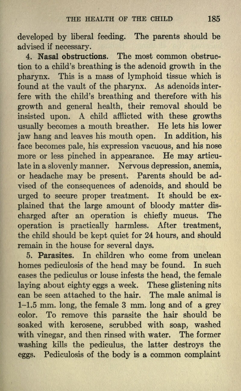 developed by liberal feeding. The parents should be advised if necessary. 4. Nasal obstructions. The most common obstruc- tion to a child's breathing is the adenoid growth in the pharynx. This is a mass of lymphoid tissue which is found at the vault of the pharynx. As adenoids inter- fere with the child's breathing and therefore with his growth and general health, their removal should be insisted upon. A child afflicted with these growths usually becomes a mouth breather. He lets his lower jaw hang and leaves his mouth open. In addition, his face becomes pale, his expression vacuous, and his nose more or less pinched in appearance. He may articu- late in a slovenly manner. Nervous depression, anemia, or headache may be present. Parents should be ad- vised of the consequences of adenoids, and should be urged to secure proper treatment. It should be ex- plained that the large amount of bloody matter dis- charged after an operation is chiefly mucus. The operation is practically harmless. After treatment, the child should be kept quiet for 24 hours, and should remain in the house for several days. 5. Parasites. In children who come from unclean homes pediculosis of the head may be found. In such cases the pediculus or louse infests the head, the female laying about eighty eggs a week. These glistening nits can be seen attached to the hair. The male animal is 1-1.5 mm. long, the female 3 mm. long and of a grey color. To remove this parasite the hair should be soaked with kerosene, scrubbed with soap, washed with vinegar, and then rinsed with water. The former washing kills the pediculus, the latter destroys the eggs. Pediculosis of the body is a common complaint