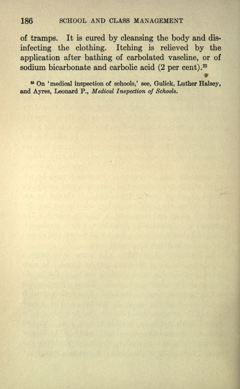 of tramps. It is cured by cleansing the body and dis- infecting the clothing. Itching is relieved by the application after bathing of carbolated vaseline, or of sodium bicarbonate and carbolic acid (2 per cent).23 9 * On 'medical inspection of schools,' see, Gulick, Luther Halsey, and Ayres, Leonard P., Medical Inspection of Schools.