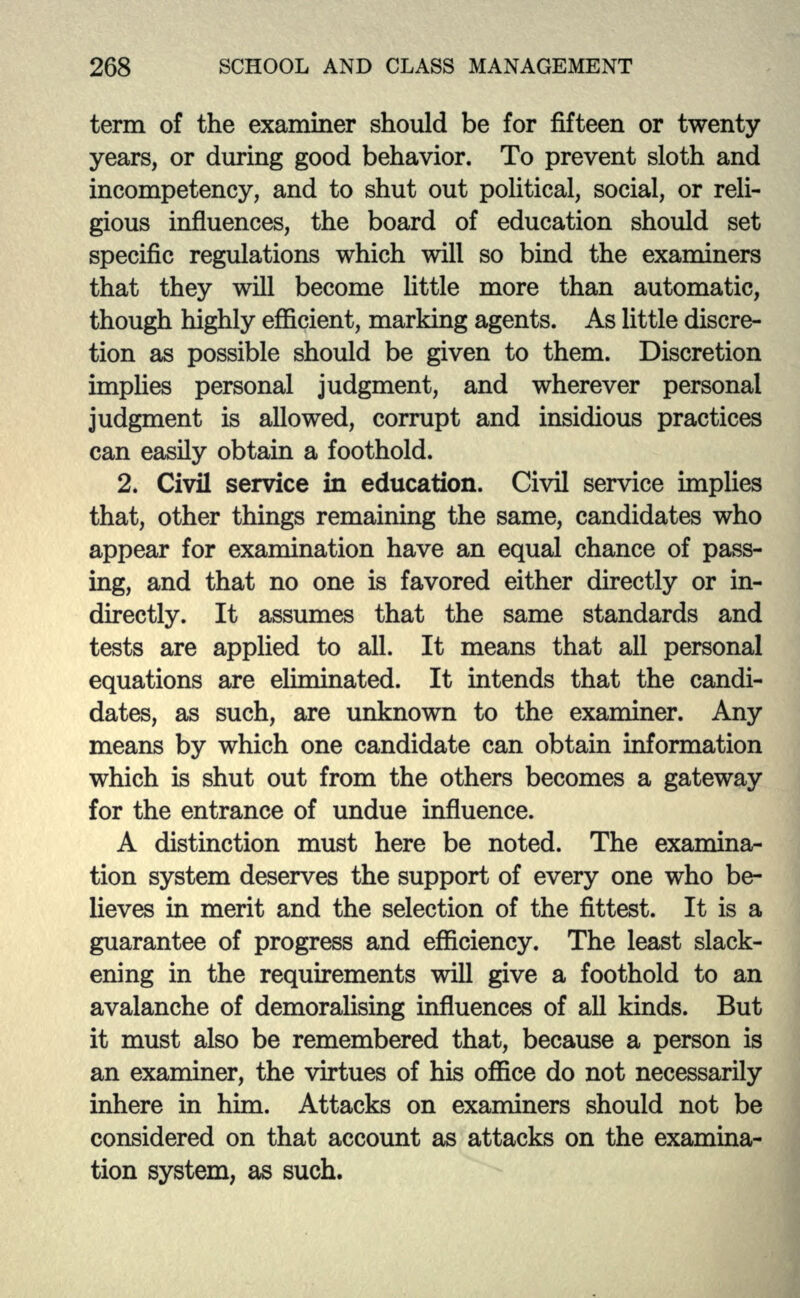 term of the examiner should be for fifteen or twenty years, or during good behavior. To prevent sloth and incompetency, and to shut out political, social, or reli- gious influences, the board of education should set specific regulations which will so bind the examiners that they will become little more than automatic, though highly efficient, marking agents. As little discre- tion as possible should be given to them. Discretion implies personal judgment, and wherever personal judgment is allowed, corrupt and insidious practices can easily obtain a foothold. 2. Civil service in education. Civil service implies that, other things remaining the same, candidates who appear for examination have an equal chance of pass- ing, and that no one is favored either directly or in- directly. It assumes that the same standards and tests are applied to all. It means that all personal equations are eliminated. It intends that the candi- dates, as such, are unknown to the examiner. Any means by which one candidate can obtain information which is shut out from the others becomes a gateway for the entrance of undue influence. A distinction must here be noted. The examina- tion system deserves the support of every one who be- lieves hi merit and the selection of the fittest. It is a guarantee of progress and efficiency. The least slack- ening in the requirements will give a foothold to an avalanche of demoralising influences of all kinds. But it must also be remembered that, because a person is an examiner, the virtues of his office do not necessarily inhere in him. Attacks on examiners should not be considered on that account as attacks on the examina- tion system, as such.