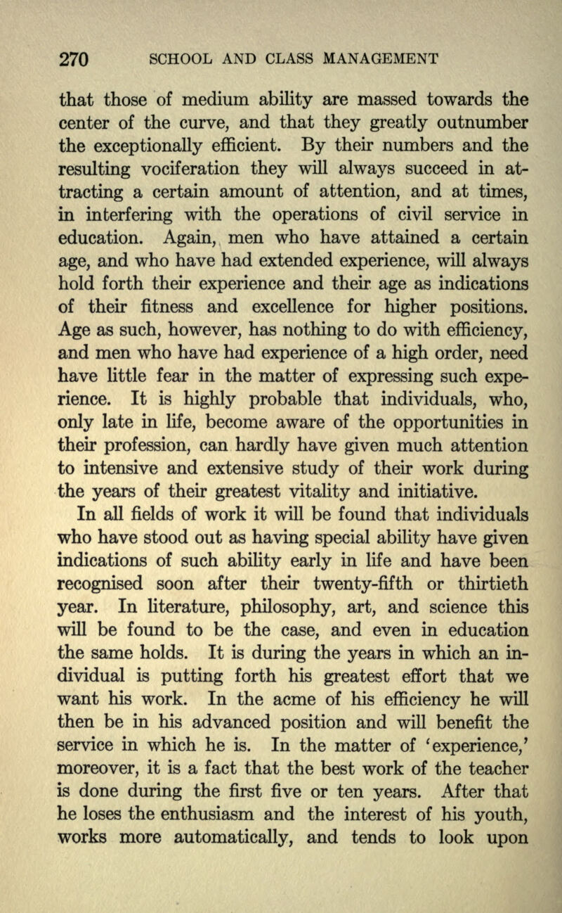 that those of medium ability are massed towards the center of the curve, and that they greatly outnumber the exceptionally efficient. By their numbers and the resulting vociferation they will always succeed in at- tracting a certain amount of attention, and at times, in interfering with the operations of civil service in education. Again, men who have attained a certain age, and who have had extended experience, will always hold forth then* experience and their age as indications of their fitness and excellence for higher positions. Age as such, however, has nothing to do with efficiency, and men who have had experience of a high order, need have little fear in the matter of expressing such expe- rience. It is highly probable that individuals, who, only late in life, become aware of the opportunities in then* profession, can hardly have given much attention to intensive and extensive study of their work during the years of their greatest vitality and initiative. In all fields of work it will be found that individuals who have stood out as having special ability have given indications of such ability early in life and have been recognised soon after their twenty-fifth or thirtieth year. In literature, philosophy, art, and science this will be found to be the case, and even in education the same holds. It is during the years in which an in- dividual is putting forth his greatest effort that we want his work. In the acme of his efficiency he will then be in his advanced position and will benefit the service in which he is. In the matter of ' experience/ moreover, it is a fact that the best work of the teacher is done during the first five or ten years. After that he loses the enthusiasm and the interest of his youth, works more automatically, and tends to look upon