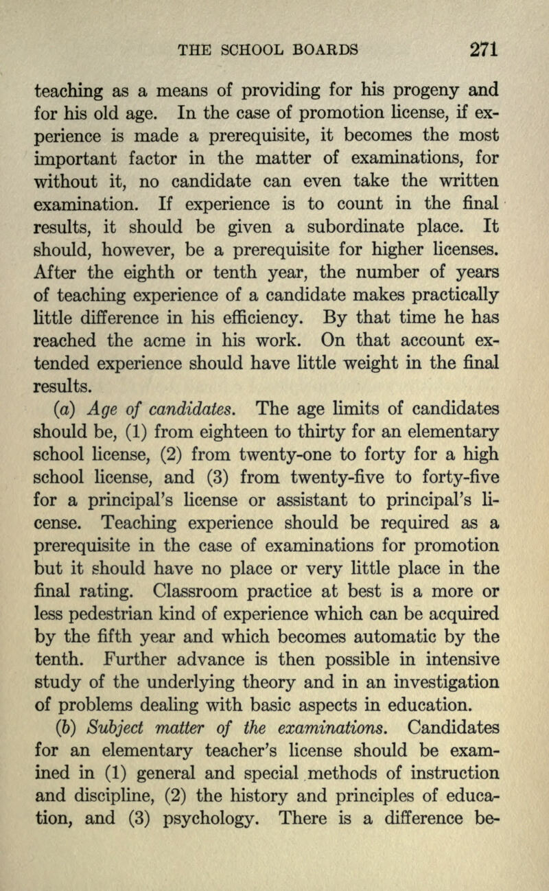 teaching as a means of providing for his progeny and for his old age. In the case of promotion license, if ex- perience is made a prerequisite, it becomes the most important factor in the matter of examinations, for without it, no candidate can even take the written examination. If experience is to count in the final results, it should be given a subordinate place. It should, however, be a prerequisite for higher licenses. After the eighth or tenth year, the number of years of teaching experience of a candidate makes practically little difference in his efficiency. By that time he has reached the acme in his work. On that account ex- tended experience should have little weight in the final results. (a) Age of candidates. The age limits of candidates should be, (1) from eighteen to thirty for an elementary school license, (2) from twenty-one to forty for a high school license, and (3) from twenty-five to forty-five for a principal's license or assistant to principal's li- cense. Teaching experience should be required as a prerequisite in the case of examinations for promotion but it should have no place or very little place in the final rating. Classroom practice at best is a more or less pedestrian kind of experience which can be acquired by the fifth year and which becomes automatic by the tenth. Further advance is then possible in intensive study of the underlying theory and in an investigation of problems dealing with basic aspects in education. (b) Subject matter of the examinations. Candidates for an elementary teacher's license should be exam- ined in (1) general and special methods of instruction and discipline, (2) the history and principles of educa- tion, and (3) psychology. There is a difference be-
