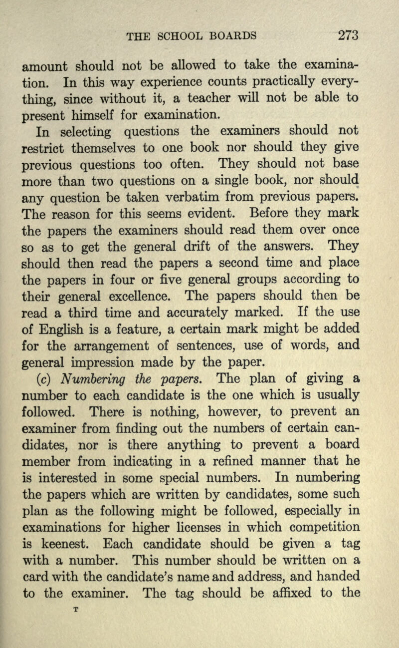 amount should not be allowed to take the examina- tion. In this way experience counts practically every- thing, since without it, a teacher will not be able to present himself for examination. In selecting questions the examiners should not restrict themselves to one book nor should they give previous questions too often. They should not base more than two questions on a single book, nor should any question be taken verbatim from previous papers. The reason for this seems evident. Before they mark the papers the examiners should read them over once so as to get the general drift of the answers. They should then read the papers a second time and place the papers in four or five general groups according to their general excellence. The papers should then be read a third time and accurately marked. If the use of English is a feature, a certain mark might be added for the arrangement of sentences, use of words, and general impression made by the paper. (c) Numbering the papers. The plan of giving a number to each candidate is the one which is usually followed. There is nothing, however, to prevent an examiner from finding out the numbers of certain can- didates, nor is there anything to prevent a board member from indicating in a refined manner that he is interested in some special numbers. In numbering the papers which are written by candidates, some such plan as the following might be followed, especially in examinations for higher licenses in which competition is keenest. Each candidate should be given a tag with a number. This number should be written on a card with the candidate's name and address, and handed to the examiner. The tag should be affixed to the