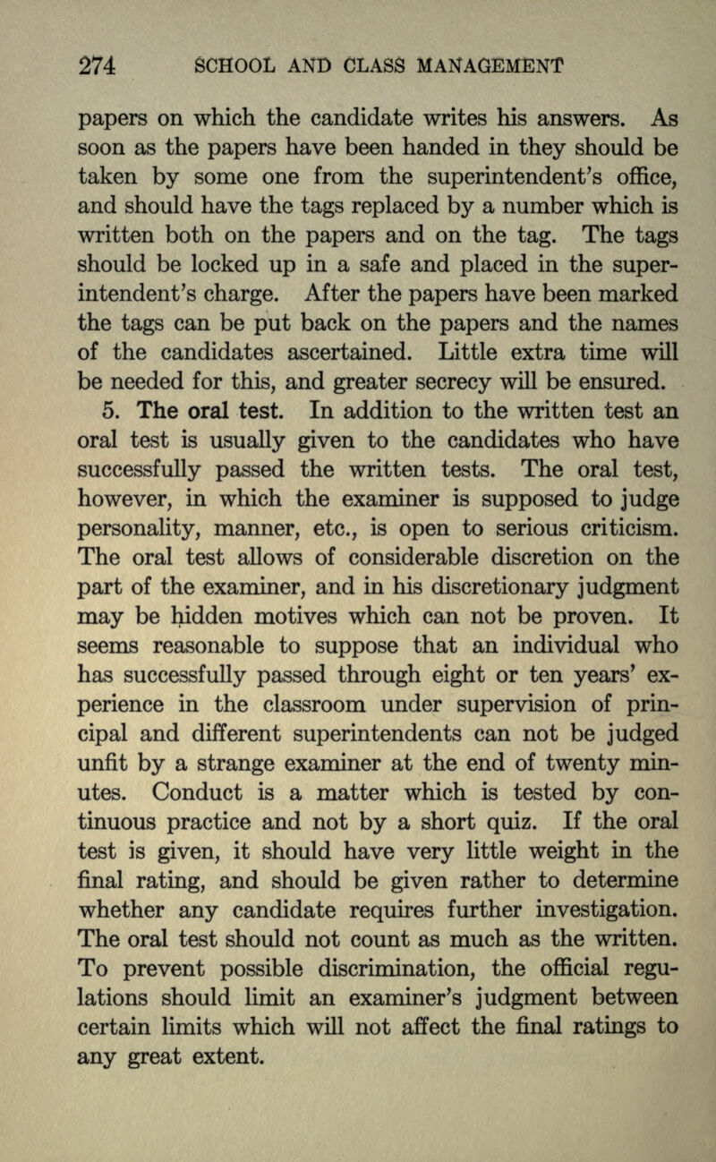 papers on which the candidate writes his answers. As soon as the papers have been handed in they should be taken by some one from the superintendent's office, and should have the tags replaced by a number which is written both on the papers and on the tag. The tags should be locked up in a safe and placed in the super- intendent's charge. After the papers have been marked the tags can be put back on the papers and the names of the candidates ascertained. Little extra time will be needed for this, and greater secrecy will be ensured. 5. The oral test. In addition to the written test an oral test is usually given to the candidates who have successfully passed the written tests. The oral test, however, in which the examiner is supposed to judge personality, manner, etc., is open to serious criticism. The oral test allows of considerable discretion on the part of the examiner, and in his discretionary judgment may be hidden motives which can not be proven. It seems reasonable to suppose that an individual who has successfully passed through eight or ten years' ex- perience in the classroom under supervision of prin- cipal and different superintendents can not be judged unfit by a strange examiner at the end of twenty min- utes. Conduct is a matter which is tested by con- tinuous practice and not by a short quiz. If the oral test is given, it should have very little weight in the final rating, and should be given rather to determine whether any candidate requires further investigation. The oral test should not count as much as the written. To prevent possible discrimination, the official regu- lations should limit an examiner's judgment between certain limits which will not affect the final ratings to any great extent.