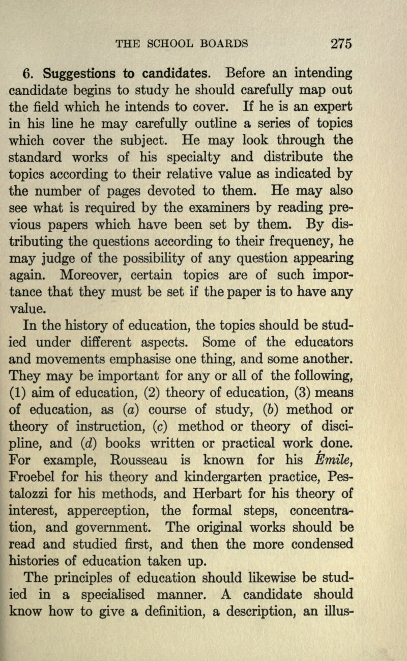 6. Suggestions to candidates. Before an intending candidate begins to study he should carefully map out the field which he intends to cover. If he is an expert in his line he may carefully outline a series of topics which cover the subject. He may look through the standard works of his specialty and distribute the topics according to their relative value as indicated by the number of pages devoted to them. He may also see what is required by the examiners by reading pre- vious papers which have been set by them. By dis- tributing the questions according to their frequency, he may judge of the possibility of any question appearing again. Moreover, certain topics are of such impor- tance that they must be set if the paper is to have any value. In the history of education, the topics should be stud- ied under different aspects. Some of the educators and movements emphasise one thing, and some another. They may be important for any or all of the following, (1) aim of education, (2) theory of education, (3) means of education, as (a) course of study, (6) method or theory of instruction, (c) method or theory of disci- pline, and (d) books written or practical work done. For example, Rousseau is known for his Emikj Froebel for his theory and kindergarten practice, Pes- talozzi for his methods, and Herbart for his theory of interest, apperception, the formal steps, concentra- tion, and government. The original works should be read and studied first, and then the more condensed histories of education taken up. The principles of education should likewise be stud- ied hi a specialised manner. A candidate should know how to give a definition, a description, an illus-