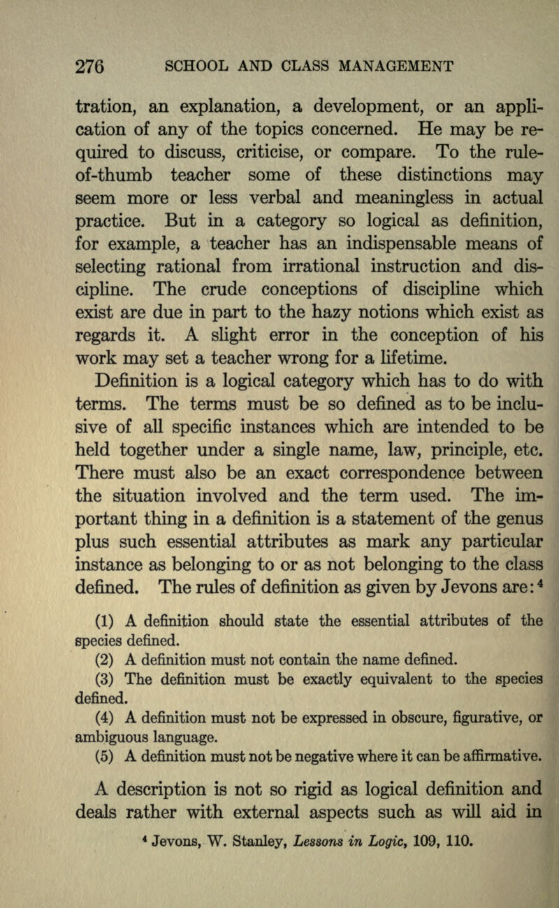 tration, an explanation, a development, or an appli- cation of any of the topics concerned. He may be re- quired to discuss, criticise, or compare. To the rule- of-thumb teacher some of these distinctions may seem more or less verbal and meaningless in actual practice. But in a category so logical as definition, for example, a teacher has an indispensable means of selecting rational from irrational instruction and dis- cipline. The crude conceptions of discipline which exist are due in part to the hazy notions which exist as regards it. A slight error in the conception of his work may set a teacher wrong for a lifetime. Definition is a logical category which has to do with terms. The terms must be so defined as to be inclu- sive of all specific instances which are intended to be held together under a single name, law, principle, etc. There must also be an exact correspondence between the situation involved and the term used. The im- portant thing in a definition is a statement of the genus plus such essential attributes as mark any particular instance as belonging to or as not belonging to the class defined. The rules of definition as given by Jevons are:4 (1) A definition should state the essential attributes of the species defined. (2) A definition must not contain the name defined. (3) The definition must be exactly equivalent to the species defined. (4) A definition must not be expressed in obscure, figurative, or ambiguous language. (5) A definition must not be negative where it can be affirmative. A description is not so rigid as logical definition and deals rather with external aspects such as will aid in 4 Jevons, W. Stanley, Lessons in Logic, 109, 110.
