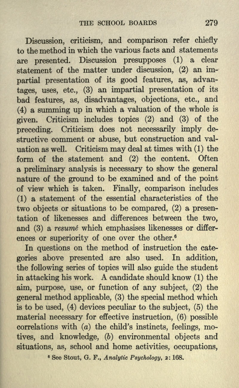 Discussion, criticism, and comparison refer chiefly to the method in which the various facts and statements are presented. Discussion presupposes (1) a clear statement of the matter under discussion, (2) an im- partial presentation of its good features, as, advan- tages, uses, etc., (3) an impartial presentation of its bad features, as, disadvantages, objections, etc., and (4) a summing up in which a valuation of the whole is given. Criticism includes topics (2) and (3) of the preceding. Criticism does not necessarily imply de- structive comment or abuse, but construction and val- uation as well. Criticism may deal at tunes with (1) the form of the statement and (2) the content. Often a preliminary analysis is necessary to show the general nature of the ground to be examined and of the point of view which is taken. Finally, comparison includes (1) a statement of the essential characteristics of the two objects or situations to be compared, (2) a presen- tation of likenesses and differences between the two, and (3) a resume which emphasises likenesses or differ- ences or superiority of one over the other.6 In questions on the method of instruction the cate- gories above presented are also used. In addition, the following series of topics will also guide the student in attacking his work. A candidate should know (1) the ami, purpose, use, or function of any subject, (2) the general method applicable, (3) the special method which is to be used, (4) devices peculiar to the subject, (5) the material necessary for effective instruction, (6) possible correlations with (a) the child's instincts, feelings, mo- tives, and knowledge, (b) environmental objects and situations, as, school and home activities, occupations, 6 See Stout, G. F., Analytic Psychology, 2:168.