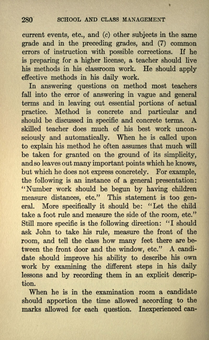 current events, etc., and (c) other subjects in the same grade and in the preceding grades, and (7) common errors of instruction with possible corrections. If he is preparing for a higher license, a teacher should live his methods in his classroom work. He should apply effective methods in his daily work. In answering questions on method most teachers fall into the error of answering in vague and general terms and in leaving out essential portions of actual practice. Method is concrete and particular and should be discussed in specific and concrete terms. A skilled teacher does much of his best work uncon- sciously and automatically. When he is called upon to explain his method he often assumes that much will be taken for granted on the ground of its simplicity, and so leaves out many important points which he knows, but which he does not express concretely. For example, the following is an instance of a general presentation:  Number work should be begun by having children measure distances, etc. This statement is too gen- eral. More specifically it should be: Let the child take a foot rule and measure the side of the room, etc. Still more specific is the following direction: I should ask John to take his rule, measure the front of the room, and tell the class how many feet there are be- tween the front door and the window, etc. A candi- date should improve his ability to describe his own work by examining the different steps in his daily lessons and by recording them in an explicit descrip- tion. When he is in the examination room a candidate should apportion the time allowed according to the marks allowed for each question. Inexperienced can-