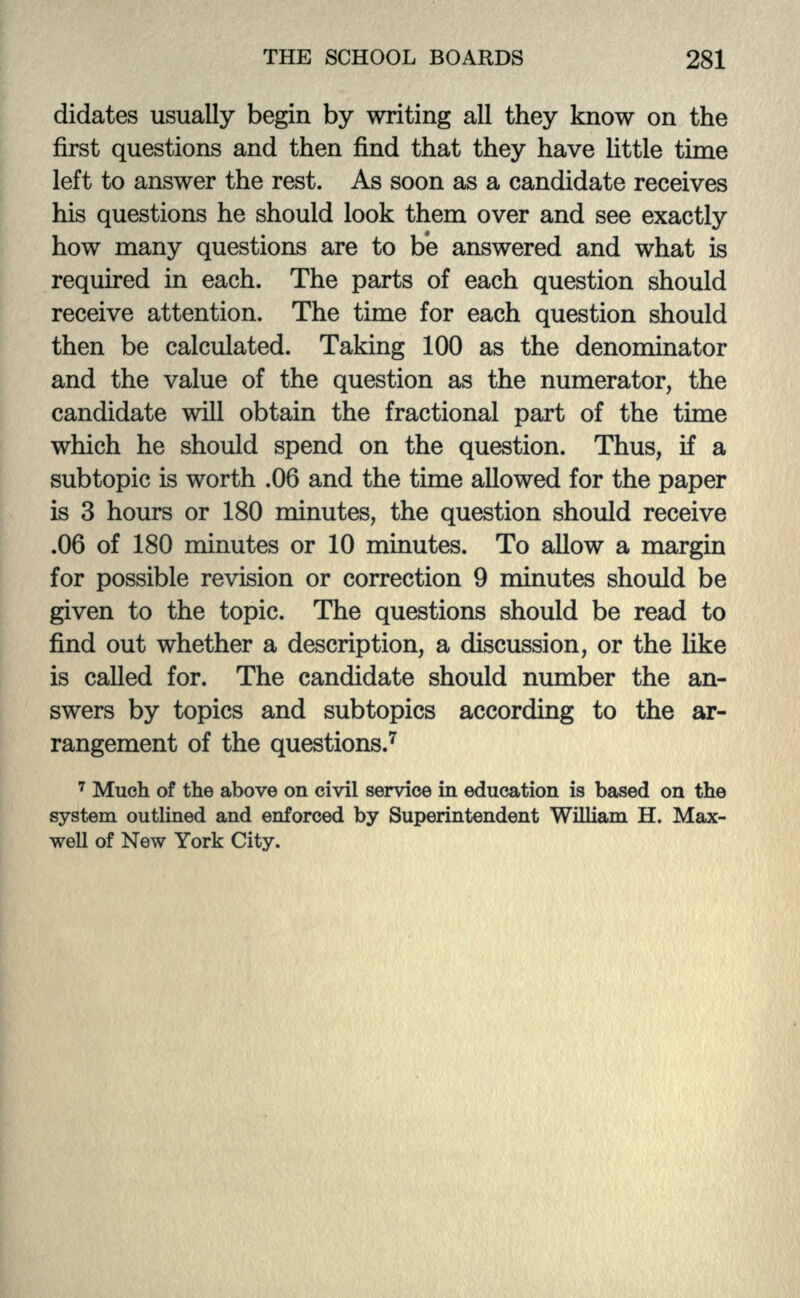 didates usually begin by writing all they know on the first questions and then find that they have little time left to answer the rest. As soon as a candidate receives his questions he should look them over and see exactly how many questions are to be answered and what is required in each. The parts of each question should receive attention. The time for each question should then be calculated. Taking 100 as the denominator and the value of the question as the numerator, the candidate will obtain the fractional part of the time which he should spend on the question. Thus, if a subtopic is worth .06 and the time allowed for the paper is 3 hours or 180 minutes, the question should receive .06 of 180 minutes or 10 minutes. To allow a margin for possible revision or correction 9 minutes should be given to the topic. The questions should be read to find out whether a description, a discussion, or the like is called for. The candidate should number the an- swers by topics and subtopics according to the ar- rangement of the questions.7 7 Much of the above on civil service in education is based on the system outlined and enforced by Superintendent William H. Max- well of New York City.
