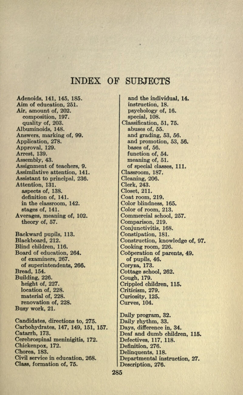 INDEX OF SUBJECTS Adenoids, 141, 145, 185. Aim of education, 251. Air, amount of, 202. composition, 197. quality of, 203. Albuminoids, 148. Answers, marking of, 99. Application, 278. Approval, 129. Arrest, 139. Assembly, 43. Assignment of teachers, 9. Assimilative attention, 141. Assistant to principal, 236. Attention, 131. aspects of, 138. definition of, 141. in the classroom, 142. stages of, 141. Averages, meaning of, 102. theory of, 57. Backward pupils, 113. Blackboard, 212. Blind children, 116. Board of education, 264. of examiners, 267. of superintendents, 266. Bread, 154. Building, 226. height of, 227. location of, 228. material of, 228. renovation of, 228. Busy work, 21. Candidates, directions to, 275. Carbohydrates, 147, 149, 151, 157. Catarrh, 173. Cerebrospinal meninigitis, 172. Chickenpox, 172. Chorea, 183. Civil service in education, 268. Class, formation of, 75. and the individual, 14. instruction, 18. psychology of, 16. special, 108. Classification, 51, 75. abuses of, 55. and grading, 53, 56. and promotion, 53, 56. bases of, 56. function of, 54. meaning of, 51. of special classes, 111. Classroom, 187. Cleaning, 206. Clerk, 243. Closet, 211. Coat room, 219. Color blindness, 165. Color of room, 213. Commercial school, 257. Comparison, 219. Conjunctivitis, 168. Constipation, 181. Construction, knowledge of, 97. Cooking room, 226. Cooperation of parents, 49. of pupils, 46. Coryza, 173. Cottage school, 262. Cough, 179. Crippled children, 115. Criticism, 279. uriosity, 125. urves, 104. Daily program, 32. Daily rhythm, 33. Days, difference in, 34. Deaf and dumb children, 115. Defectives, 117, 118. Definition, 276. Delinquents, 118. Departmental instruction, 27. Description, 276.