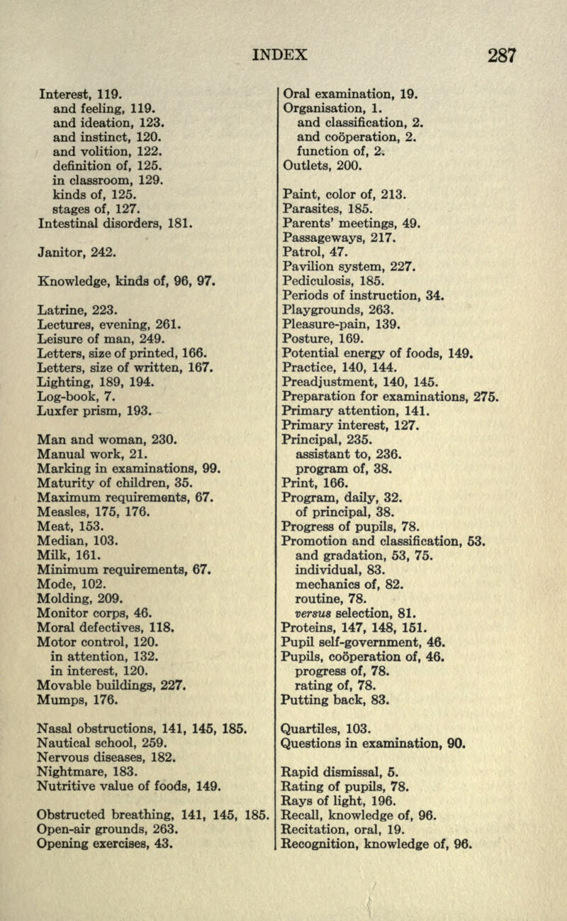 Interest, 119. and feeling, 119. and ideation, 123. and instinct, 120. and volition, 122. definition of, 125. in classroom, 129. kinds of, 125. stages of, 127. Intestinal disorders, 181. Janitor, 242. Knowledge, kinds of, 96, 97. Latrine, 223. Lectures, evening, 261. Leisure of man, 249. Letters, size of printed, 166. Letters, size of written, 167. Lighting, 189, 194. Log-book, 7. Luxfer prism, 193. Man and woman, 230. Manual work, 21. Marking in examinations, 99. Maturity of children, 35. Maximum requirements, 67. Measles, 175, 176. Meat, 153. Median, 103. Milk, 161. Minimum requirements, 67. Mode, 102. Molding, 209. Monitor corps, 46. Moral defectives, 118. Motor control, 120. in attention, 132. in interest, 120. Movable buildings, 227. Mumps, 176. Nasal obstructions, 141, 145, 185. Nautical school, 259. Nervous diseases, 182. Nightmare, 183. Nutritive value of foods, 149. Obstructed breathing, 141, 145, 185. Open-air grounds, 263. Opening exercises, 43. Oral examination, 19. Organisation, 1. and classification, 2. and cooperation, 2. function of, 2. Outlets, 200. Paint, color of, 213. Parasites, 185. Parents' meetings, 49. Passageways, 217. Patrol, 47. Pavilion system, 227. Pediculosis, 185. Periods of instruction, 34. Playgrounds, 263. Pleasure-pain, 139. Posture, 169. Potential energy of foods, 149. Practice, 140, 144. Preadjustment, 140, 145. Preparation for examinations, 275. Primary attention, 141. Primary interest, 127. Principal, 235. assistant to, 236. program of, 38. Print, 166. Program, daily, 32. of principal, 38. Progress of pupils, 78. Promotion and classification, 53. and gradation, 53, 75. individual, 83. mechanics of, 82. routine, 78. versus selection, 81. Proteins, 147, 148, 151. Pupil self-government, 46. Pupils, cooperation of, 46. progress of, 78. rating of, 78. Putting back, 83. Quartiles, 103. Questions in examination, 90. Rapid dismissal, 5. Rating of pupils, 78. Rays of light, 196. Recall, knowledge of, 96. Recitation, oral, 19. Recognition, knowledge of, 96.