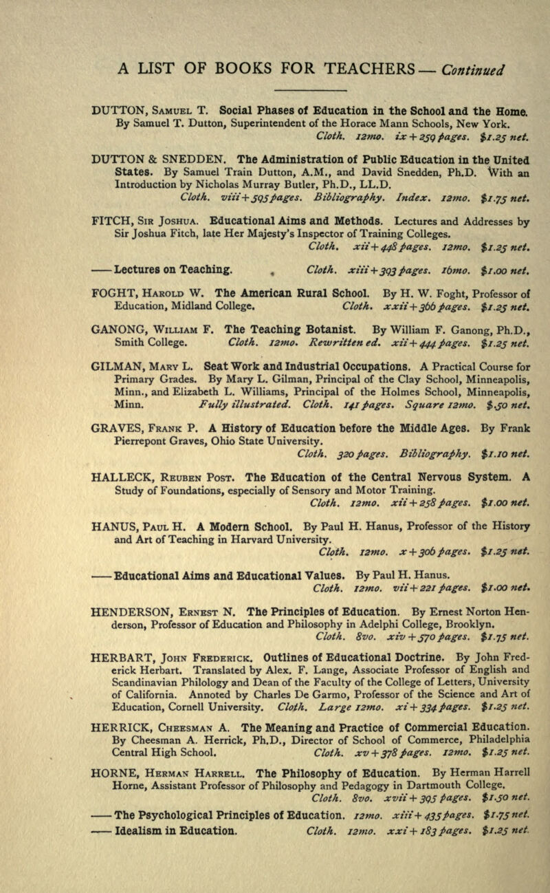 DUTTON, SAMUEL T. Social Phases of Education in the School and the Home. By Samuel T. Button, Superintendent of the Horace Mann Schools, New York. Cloth, ismo. ix + 239 pages. $1.25 net. DUTTON & SNEDDEN. The Administration of Public Education in the United States. By Samuel Train Dutton, A.M., and David Snedden, Ph.D. With an Introduction by Nicholas Murray Butler, Ph.D., LL.D. Cloth. vrtf+5Q5 pages. Bibliography. Index, I2mo. $1.75 net. FITCH, SIR JOSHUA. Educational Aims and Methods. Lectures and Addresses by Sir Joshua Fitch, late Her Majesty's Inspector of Training Colleges. Cloth. xii+448 pages. I2mo. $1.25 net. Lectures on Teaching. „ Cloth. xiii+393 pages, ibmo. fyi.oonet. FOGHT, HAROLD W. The American Rural School. By H. W. Foght, Professor of Education, Midland College. Cloth. xxii+$bb pages. $>f.2j net. GANONG, WILLIAM F. The Teaching Botanist. By William F. Ganong, Ph.D., Smith College. Cloth. I2mo. Rewritten ed. xii+444 pages. $1.25 net. GILMAN, MARY L. Seat Work and Industrial Occupations. A Practical Course for Primary Grades. By Mary L. Gilman, Principal of the Clay School, Minneapolis, Minn., and Elizabeth L. Williams, Principal of the Holmes School, Minneapolis, Minn. Fully illustrated. Cloth. 14.1 pages. Square I2tno. $.50 net. GRAVES, FRANK P. A History of Education before the Middle Ages. By Frank Pierrepont Graves, Ohio State University. Cloth. 320 pages. Bibliography. $1.10 net. HALLECK, REUBEN POST. The Education of the Central Nervous System. A Study of Foundations, especially of Sensory and Motor Training. Cloth. I2mo. xii +258 pages. $i.oontt. HANUS, PAUL H. A Modern School. By Paul H. Hanus, Professor of the History and Art of Teaching in Harvard University. Cloth. I2mo. x +306 pages. $1,25 net. Educational Aims and Educational Values. By Paul H. Hanus. Cloth. J2mo. vn +221 pages. $f.oo net. HENDERSON, ERNEST N. The Principles of Education. By Ernest Norton Hen- derson, Professor of Education and Philosophy in Adelphi College, Brooklyn. Cloth. 8vo. xiv + 370pages. $1.75 net. HERB ART, JOHN FREDERICK. Outlines of Educational Doctrine. By John Fred- erick Herbart. Translated by Alex. F. Lange, Associate Professor of English and Scandinavian Philology and Dean of the Faculty of the College of Letters, University of California. Annoted by Charles De Garmo, Professor of the Science and Art of Education, Cornell University. Cloth. Large izmo. xi+ 334.pages. $1.25 net. HERRICK, CHEESMAN A. The Meaning and Practice of Commercial Education. By Cheesman A. Herrick, Ph.D., Director of School of Commerce, Philadelphia Central High School. Cloth. xv +378 pages. I2mo. $1.25 net. HORNE, HERMAN HARRELL. The Philosophy of Education. By Herman Harrell Home, Assistant Professor of Philosophy and Pedagogy in Dartmouth College. Cloth. 8vo. xvii+395 Pages. $1.50 net. The Psychological Principles of Education, izmo. xiii+435 pages. $1.75 net. Idealism in Education. Cloth. i2»w. xxi+183pages. $1.25 net,